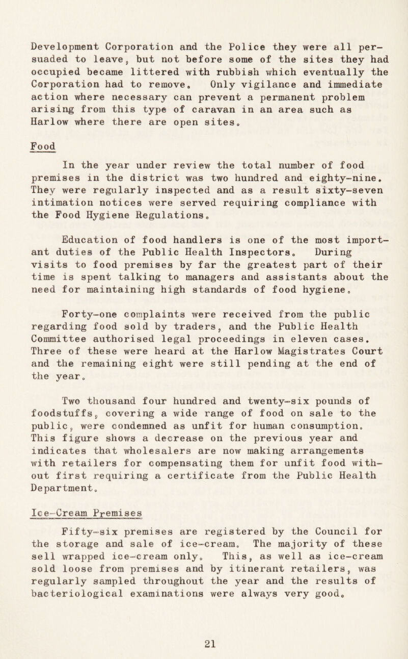 Development Corporation and the Police they were all per- suaded to leavej hut not before some of the sites they had occupied became littered with rubbish which eventually the Corporation had to remove« Only vigilance and immediate action where necessary can prevent a permanent problem arising from this type of caravan in an area such as Harlow where there are open sites* Food In the year under review the total number of food premises in the district was two hundred and eighty-nine* They were regularly inspected and as a result sixty-seven intimation notices were served requiring compliance with the Food Hygiene Regulations* Education of food handlers is one of the most import- ant duties of the Public Health Inspectors* During visits to food premises by far the greatest part of their time is spent talking to managers and assistants about the need for maintaining high standards of food hygiene* Forty-one complaints were received from the public regarding food sold by traders^ and the Public Health Committee authorised legal proceedings in eleven cases* Three of these were heard at the Harlow Magistrates Court and the remaining eight were still pending at the end of the year* Two thousand four hundred and twenty^six pounds of foodstuffs j, covering a wide range of food on sale to the public 5 were condemned as unfit for human consumption* This figure shows a decrease on the previous year and indicates that wholesalers are now making arrangements with retailers for compensating them for unfit food with- out first requiring a certificate from the Public Health Department* Ice-Cream Premises Fifty-six premises are registered by the Council for the storage and sale of ice-cream* The majority of these sell wrapped ice-cream only* This^ as well as ice-cream sold loose from premises and by itinerant retailers^ was regularly sampled throughout the year and the results of bacteriological examinations were always very good*