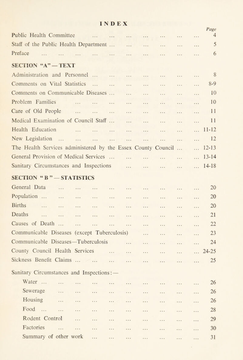 INDEX Public Health Committee Staff of the Public Health Department ... Preface SECTION “A” — TEXT Administration and Personnel ... Comments on Vital Statistics Comments on Communicable Diseases ... Problem Families Care of Old People Medical Examination of Council Staff ... Health Education New Legislation The Health Services administered by the Essex County Council General Provision of Medical Services ... ... Sanitary Circumstances and Inspections SECTION “ B ” — STATISTICS General Data Population ... Births Deaths Causes of Death Communicable Diseases (except Tuberculosis) Communicable Diseases—Tuberculosis County Council Health Services Sickness Benefit Claims ... Sanitary Circumstances and Inspections: — Water Sewerage Housing Food Rodent Control Factories Summary of other work Page 4 5 6 8 8-9 10 10 11 11 11-12 12 12- 13 13- 14 14- 18 20 20 20 21 22 23 24 24-25 25 26 26 26 28 29 30 31