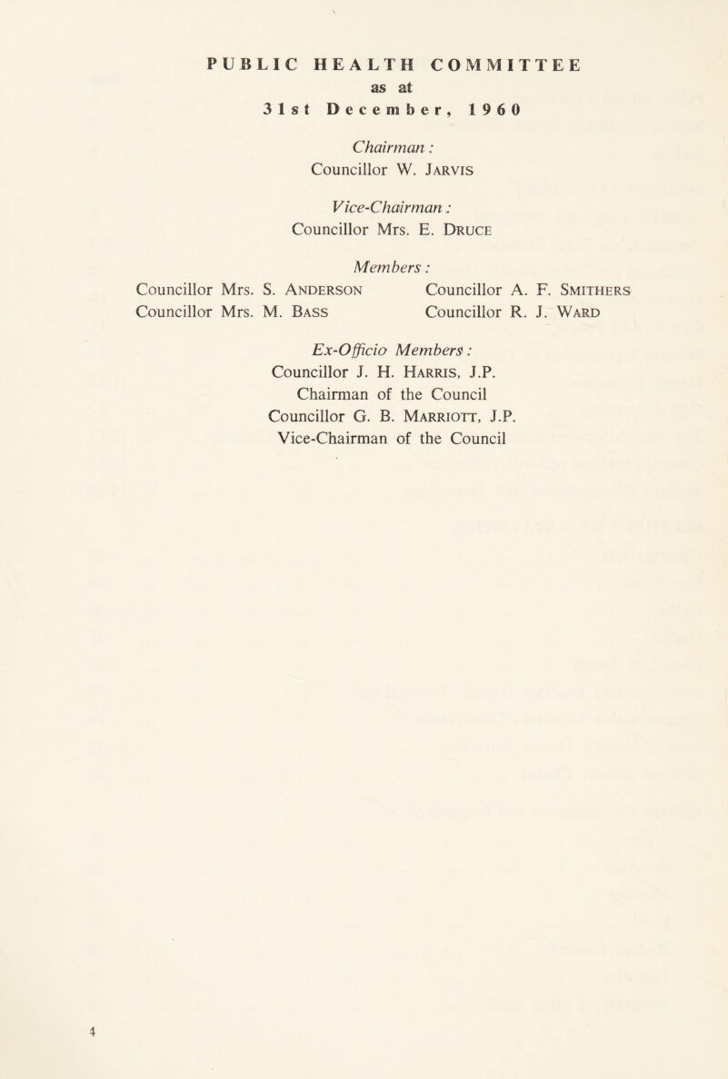 \ PUBLIC HEALTH COMMITTEE as at 31st December, 1960 Chairman: Councillor W. Jarvis Vice-Chairman : Councillor Mrs. E. Druce Members: Councillor Mrs. S. Anderson Councillor A. F. Smithers Councillor Mrs. M. Bass Councillor R. J. Ward Ex-Officio Members: Councillor J. H. Harris, J.P. Chairman of the Council Councillor G. B. Marriott, J.P. Vice-Chairman of the Council