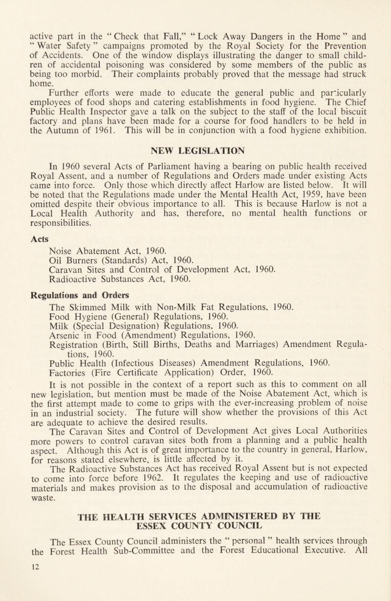active part in the “ Check that Fall,” “ Lock Away Dangers in the Home ” and “ Water Safety ” campaigns promoted by the Royal Society for the Prevention of Accidents. One of the window displays illustrating the danger to small child- ren of accidental poisoning was considered by some members of the public as being too morbid. Their complaints probably proved that the message had struck home. Further efforts were made to educate the general public and particularly employees of food shops and catering establishments in food hygiene. The Chief Public Health Inspector gave a talk on the subject to the staff of the local biscuit factory and plans have been made for a course for food handlers to be held in the Autumn of 1961. This will be in conjunction with a food hygiene exhibition. NEW LEGISLATION In 1960 several Acts of Parliament having a bearing on public health received Royal Assent, and a number of Regulations and Orders made under existing Acts came into force. Only those which directly affect Harlow are listed below. It will be noted that the Regulations made under the Mental Health Act, 1959, have been omitted despite their obvious importance to all. This is because Harlow is not a Local Health Authority and has, therefore, no mental health functions or responsibilities. Acts Noise Abatement Act, 1960. Oil Burners (Standards) Act, 1960. Caravan Sites and Control of Development Act, 1960. Radioactive Substances Act, 1960. Regulations and Orders The Skimmed Milk with Non-Milk Fat Regulations, 1960. Food Hygiene (General) Regulations, 1960. Milk (Special Designation) Regulations, 1960. Arsenic in Food (Amendment) Regulations, 1960. Registration (Birth, Still Births, Deaths and Marriages) Amendment Regula- tions, 1960. Public Health (Infectious Diseases) Amendment Regulations, 1960. Factories (Fire Certificate Application) Order, 1960. It is not possible in the context of a report such as this to comment on all new legislation, but mention must be made of the Noise Abatement Act, which is the first attempt made to come to grips with the ever-increasing problem of noise in an industrial society. The future will show whether the provisions of this Act are adequate to achieve the desired results. The Caravan Sites and Control of Development Act gives Local Authorities more powers to control caravan sites both from a planning and a public health aspect. Although this Act is of great importance to the country in general, Harlow, for reasons stated elsewhere, is little affected by it. The Radioactive Substances Act has received Royal Assent but is not expected to come into force before 1962. It regulates the keeping and use of radioactive materials and makes provision as to the disposal and accumulation of radioactive waste. THE HEALTH SERVICES ADMINISTERED BY THE ESSEX COUNTY COUNCIL The Essex County Council administers the “ personal ” health services through the Forest Health Sub-Committee and the Forest Educational Executive. All
