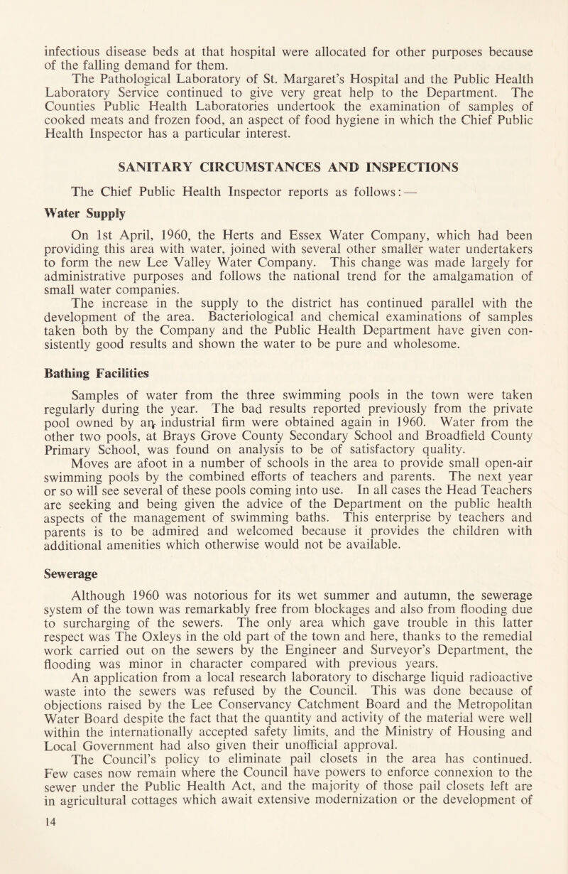 infectious disease beds at that hospital were allocated for other purposes because of the falling demand for them. The Pathological Laboratory of St. Margaret’s Hospital and the Public Health Laboratory Service continued to give very great help to the Department. The Counties Public Health Laboratories undertook the examination of samples of cooked meats and frozen food, an aspect of food hygiene in which the Chief Public Health Inspector has a particular interest. SANITARY CIRCUMSTANCES AND INSPECTIONS The Chief Public Health Inspector reports as follows: — Water Supply On 1st April, 1960, the Herts and Essex Water Company, which had been providing this area with water, joined with several other smaller water undertakers to form the new Lee Valley Water Company. This change was made largely for administrative purposes and follows the national trend for the amalgamation of small water companies. The increase in the supply to the district has continued parallel with the development of the area. Bacteriological and chemical examinations of samples taken both by the Company and the Public Health Department have given con- sistently good results and shown the water to be pure and wholesome. Bathing Facilities Samples of water from the three swimming pools in the town were taken regularly during the year. The bad results reported previously from the private pool owned by aiy industrial firm were obtained again in 1960. Water from the other two pools, at Brays Grove County Secondary School and Broadfield County Primary School, was found on analysis to be of satisfactory quality. Moves are afoot in a number of schools in the area to provide small open-air swimming pools by the combined efforts of teachers and parents. The next year or so will see several of these pools coming into use. In all cases the Head Teachers are seeking and being given the advice of the Department on the public health aspects of the management of swimming baths. This enterprise by teachers and parents is to be admired and welcomed because it provides the children with additional amenities which otherwise would not be available. Sewerage Although 1960 was notorious for its wet summer and autumn, the sewerage system of the town was remarkably free from blockages and also from flooding due to surcharging of the sewers. The only area which gave trouble in this latter respect was The Oxleys in the old part of the town and here, thanks to the remedial work carried out on the sewers by the Engineer and Surveyor’s Department, the flooding was minor in character compared with previous years. An application from a local research laboratory to discharge liquid radioactive waste into the sewers was refused by the Council. This was done because of objections raised by the Lee Conservancy Catchment Board and the Metropolitan Water Board despite the fact that the quantity and activity of the material were well within the internationally accepted safety limits, and the Ministry of Housing and Local Government had also given their unofficial approval. The Council’s policy to eliminate pail closets in the area has continued. Few cases now remain where the Council have powers to enforce connexion to the sewer under the Public Health Act, and the majority of those pail closets left are in agricultural cottages which await extensive modernization or the development of