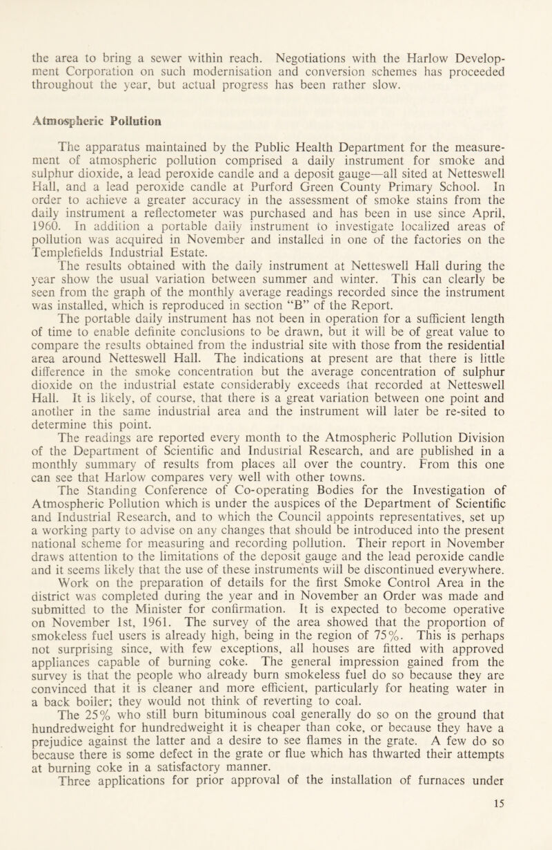 the area to bring a sewer within reach. Negotiations with the Harlow Develop- ment Corporation on such modernisation and conversion schemes has proceeded throughout the year, but actual progress has been rather slow. Atmospheric Pollution The apparatus maintained by the Public Health Department for the measure- ment of atmospheric pollution comprised a daily instrument for smoke and sulphur dioxide, a lead peroxide candle and a deposit gauge—all sited at Netteswell Hall, and a lead peroxide candle at Purford Green County Primary School. In order to achieve a greater accuracy in the assessment of smoke stains from the daily instrument a reflectometer was purchased and has been in use since April, 1960. In addition a portable daily instrument to investigate localized areas of pollution was acquired in November and installed in one of the factories on the Templefields Industrial Estate. The results obtained with the daily instrument at Netteswell Hall during the year show the usual variation between summer and winter. This can clearly be seen from the graph of the monthly average readings recorded since the instrument was installed, which is reproduced in section “B” of the Report. The portable daily instrument has not been in operation for a sufficient length of time to enable definite conclusions to be drawn, but it will be of great value to compare the results obtained from the industrial site with those from the residential area around Netteswell Hall. The indications at present are that there is little difference in the smoke concentration but the average concentration of sulphur dioxide on the industrial estate considerably exceeds that recorded at Netteswell Hall. It is likely, of course, that there is a great variation between one point and another in the same industrial area and the instrument will later be re-sited to determine this point. The readings are reported every month to the Atmospheric Pollution Division of the Department of Scientific and Industrial Research, and are published in a monthly summary of results from places all over the country. From this one can see that Harlow compares very well with other towns. The Standing Conference of Co-operating Bodies for the Investigation of Atmospheric Pollution which is under the auspices of the Department of Scientific and Industrial Research, and to which the Council appoints representatives, set up a working party to advise on any changes that should be introduced into the present national scheme for measuring and recording pollution. Their report in November draws attention to the limitations of the deposit gauge and the lead peroxide candle and it seems likely that the use of these instruments will be discontinued everywhere. Work on the preparation of details for the first Smoke Control Area in the district was completed during the year and in November an Order was made and submitted to the Minister for confirmation. It is expected to become operative on November 1st, 1961. The survey of the area showed that the proportion of smokeless fuel users is already high, being in the region of 75%. This is perhaps not surprising since, with few exceptions, all houses are fitted with approved appliances capable of burning coke. The general impression gained from the survey is that the people who already burn smokeless fuel do so because they are convinced that it is cleaner and more efficient, particularly for heating water in a back boiler; they would not think of reverting to coal. The 25% who still burn bituminous coal generally do so on the ground that hundredweight for hundredweight it is cheaper than coke, or because they have a prejudice against the latter and a desire to see flames in the grate. A few do so because there is some defect in the grate or flue which has thwarted their attempts at burning coke in a satisfactory manner. Three applications for prior approval of the installation of furnaces under