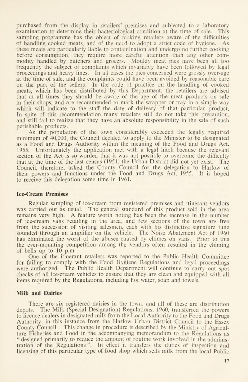 purchased from the display in retailers’ premises and subjected to a laboratory examination to determine their bacteriological condition at the time of sale. This sampling programme has the object of making retailers aware of the difficulties of handling cooked meats, and of the netd to adopt a strict code of hygiene. As these meats are particularly liable to contamination and undergo no further cooking before consumption, they require more careful attention than any other com- modity handled by butchers and grocers. Mouldy meat pies have been all too frequently the subject of complaints which invariably have been followed by legal proceedings and heavy fines. In all cases the pies concerned were grossly over-age at the time of sale, and the complaints could have been avoided by reasonable care on the part of the sellers. In the code of practice on the handling of cooked meats, which has been distributed by this Department, the retailers are advised that at all times they should be aware of the age of the meat products on sale in their shops, and are recommended to mark the wrapper or tray in a simple way which will indicate to the staff the date of delivery of that particular product. In spite of this recommendation many retailers still do not take this precaution, and still fail to realize that they have an absolute responsibility in the sale of such perishable products. As the population of the town considerably exceeded the legally required minimum of 40,000, the Council decided to apply to the Minister to be designated as a Food and Drugs Authority within the meaning of the Food and Drugs Act, 1955. Unfortunately the application met with a legal hitch because the relevant section of the Act is so worded that it was not possible to overcome the difficulty that at the time of the last census (1951) the Urban District did not yet exist. The Council, therefore, asked the County Council for the delegation to Harlow of their powers and functions under the Food and Drugs Act, 1955. It is hoped to receive this delegation some time in 1961. Ice-Cream Premises Regular sampling of ice-cream from registered premises and itinerant vendors was carried out as usual. The general standard of this product sold in the area remains very high. A feature worth noting has been the increase in the number of ice-cream vans retailing in the area, and few sections of the town are free from the succession of visiting salesmen, each with his distinctive signature tune sounded through an amplifier on the vehicle. The Noise Abatement Act of 1960 has eliminated the worst of the abuses caused by chimes on vans. Prior to this the ever-mounting competition among the vendors often resulted in the chiming of bells up to 10 p.m. One of the itinerant retailers was reported to the Public Health Committee for failing to comply with the Food Hygiene Regulations and legal proceedings were authorized. The Public Health Department will continue to carry out spot checks of all ice-cream vehicles to ensure that they are clean and equipped with all items required by the Regulations, including hot water, soap and towels. Milk and Dairies There are six registered dairies in the town, and all of these are distribution depots. The Milk (Special Designation) Regulations, 1960, transferred the powers to licence dealers in designated milk from the Local Authority to the Food and Drugs Authority, in this instance from the Harlow Urban District Council to the Essex County Council. This change in procedure is described by the Ministry of Agricul- ture Fisheries and Food in the accompanying memorandum to the Regulations as “ designed primarily to reduce the amount of routine work involved in the adminis- tration of the Regulations ”. In effect it transfers the duties of inspection and licensing of this particular type of food shop which sells milk from the local Public