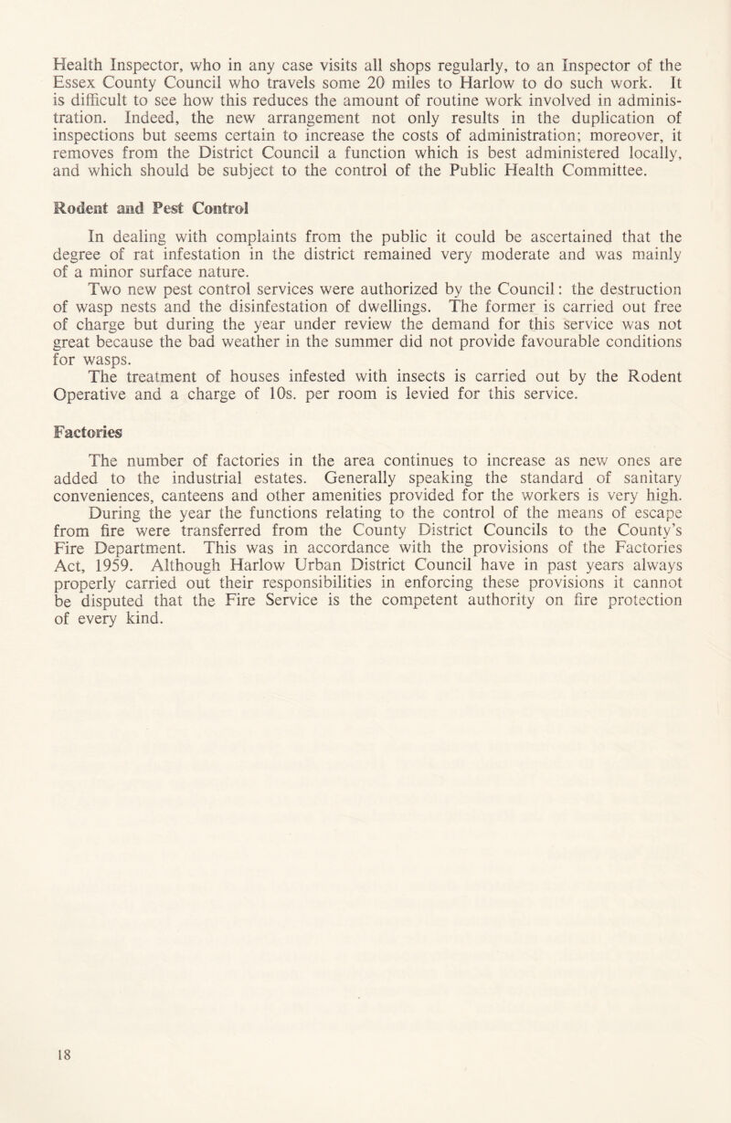 Health Inspector, who in any case visits all shops regularly, to an Inspector of the Essex County Council who travels some 20 miles to Harlow to do such work. It is difficult to see how this reduces the amount of routine work involved in adminis- tration. Indeed, the new arrangement not only results in the duplication of inspections but seems certain to increase the costs of administration; moreover, it removes from the District Council a function which is best administered locally, and which should be subject to the control of the Public Health Committee. Rodent and Pest Control In dealing with complaints from the public it could be ascertained that the degree of rat infestation in the district remained very moderate and was mainly of a minor surface nature. Two new pest control services were authorized by the Council: the destruction of wasp nests and the disinfestation of dwellings. The former is carried out free of charge but during the year under review the demand for this service was not great because the bad weather in the summer did not provide favourable conditions for wasps. The treatment of houses infested with insects is carried out by the Rodent Operative and a charge of 10s. per room is levied for this service. Factories The number of factories in the area continues to increase as new ones are added to the industrial estates. Generally speaking the standard of sanitary conveniences, canteens and other amenities provided for the workers is very high. During the year the functions relating to the control of the means of escape from fire were transferred from the County District Councils to the County’s Fire Department. This was in accordance with the provisions of the Factories Act, 1959. Although Harlow Urban District Council have in past years always properly carried out their responsibilities in enforcing these provisions it cannot be disputed that the Fire Service is the competent authority on fire protection of every kind.