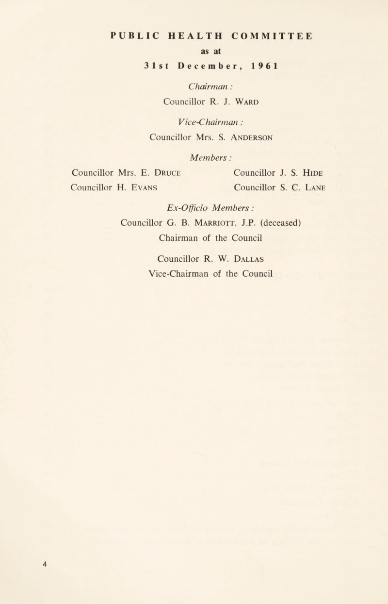 PUBLIC HEALTH COMMITTEE as at 31st December, 1961 Chairman : Councillor R. J. Ward Vice-Chairman : Councillor Mrs. S. Anderson Members: Councillor Mrs. E, Druce Councillor H. Evans Councillor J. S. Hide Councillor S. C. Lane Ex-Officio Members: Councillor G. B. Marriott, J.P. (deceased) Chairman of the Council Councillor R. W. Dallas Vice-Chairman of the Council