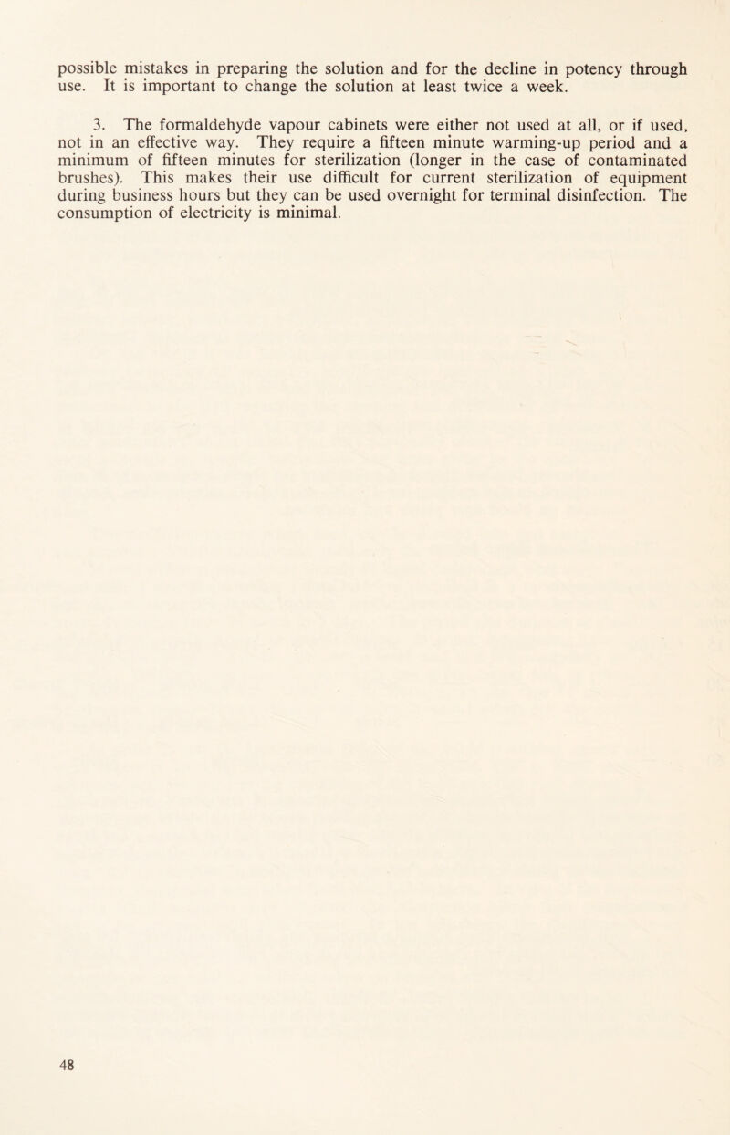possible mistakes in preparing the solution and for the decline in potency through use. It is important to change the solution at least twice a week. 3. The formaldehyde vapour cabinets were either not used at all, or if used, not in an effective way. They require a fifteen minute warming-up period and a minimum of fifteen minutes for sterilization (longer in the case of contaminated brushes). This makes their use difficult for current sterilization of equipment during business hours but they can be used overnight for terminal disinfection. The consumption of electricity is minimal.