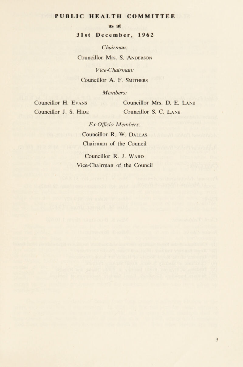 PUBLIC HEALTH COMMITTEE as at 31st December, 1962 Chairman: Councillor Mrs. S. Anderson Vice-Chairman: Councillor A. F. Smithers Members: Councillor H. Evans Councillor Mrs. D. E. Lane Councillor J. S. Hide Councillor S. C. Lane Ex-Officio Members: Councillor R. W. Dallas Chairman of the Council Councillor R. J. Ward Vice-Chairman of the Council