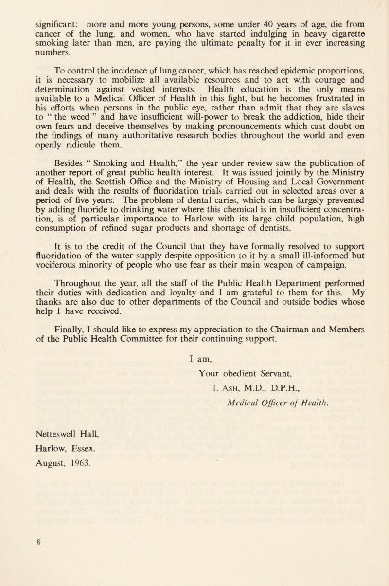 significant: more and more young persons, some under 40 years of age, die from cancer of the lung, and women, who have started indulging in heavy cigarette smoking later than men, are paying the ultimate penalty for it in ever increasing numbers. To control the incidence of lung cancer, which has reached epidemic proportions, it is necessary to mobilize all available resources and to act with courage and determination against vested interests. Health education is the only means available to a Medical Officer of Health in this fight, but he becomes frustrated in his efforts when persons in the public eye, rather than admit that they are slaves to “ the weed ” and have insufficient will-power to break the addiction, hide their own fears and deceive themselves by making pronouncements which cast doubt on the findings of many authoritative research bodies throughout the world and even openly ridicule them. Besides “ Smoking and Health,” the year under review saw the publication of another report of great public health interest. It was issued jointly by the Ministry of Health, the Scottish Office and the Ministry of Housing and Local Government and deals with the results of fluoridation trials carried out in selected areas over a period of five years. The problem of dental caries, which can be largely prevented by adding fluoride to drinking water where this chemical is in insufficient concentra- tion, is of particular importance to Harlow with its large child population, high consumption of refined sugar products and shortage of dentists. It is to the credit of the Council that they have formally resolved to support fluoridation of the water supply despite opposition to it by a small ill-informed but vociferous minority of people who use fear as their main weapon of campaign. Throughout the year, all the staff of the Public Health Department performed their duties with dedication and loyalty and I am grateful to them for this. My thanks are also due to other departments of the Council and outside bodies whose help I have received. Finally, I should like to express my appreciation to the Chairman and Members of the Public Health Committee for their continuing support. I am. Your obedient Servant, I. Ash, M.D., D.P.H., Medical Officer of Health. Netteswell Hall, Harlow, Essex. August, 1963.