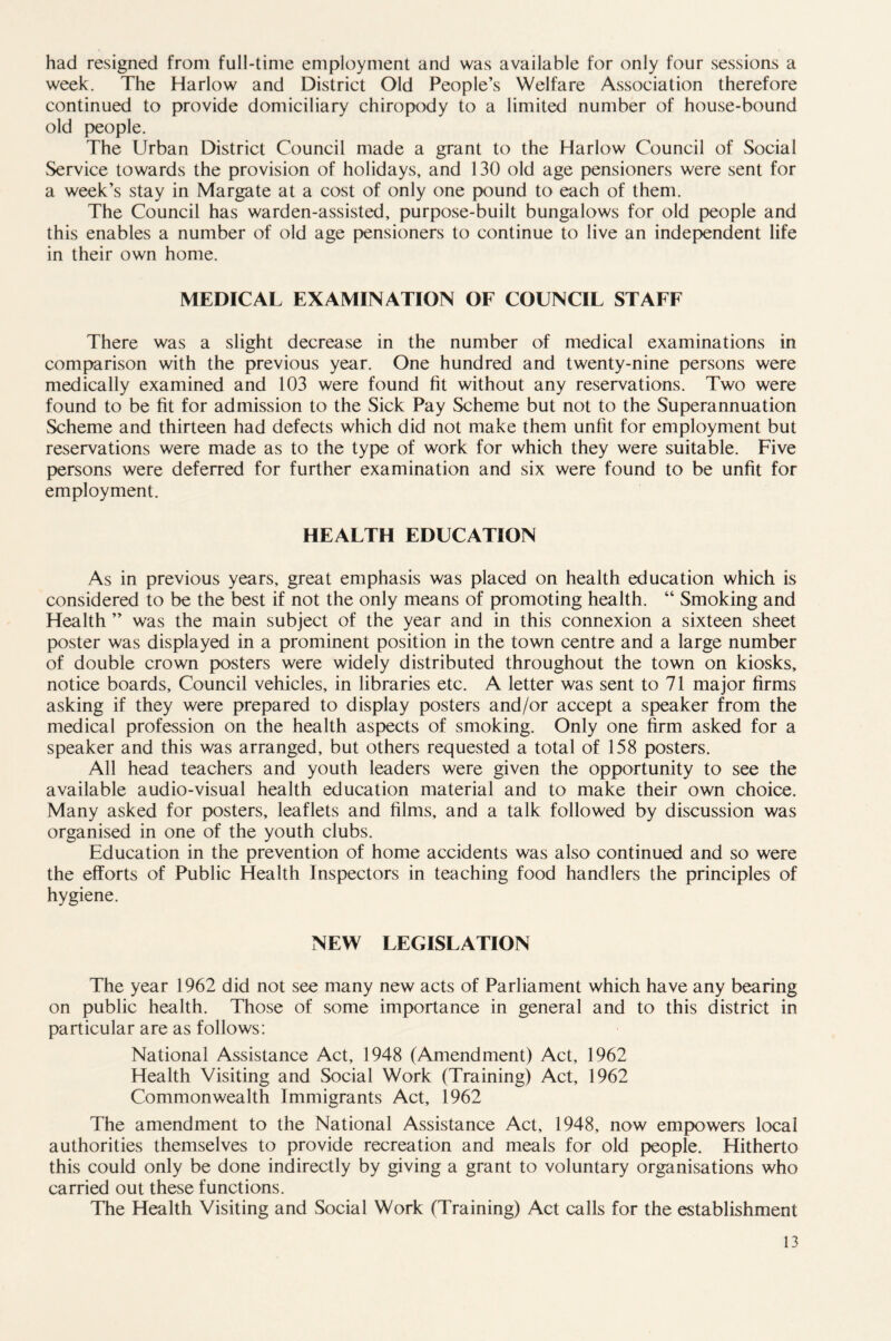 had resigned from full-time employment and was available for only four sessions a week. The Harlow and District Old People’s Welfare Association therefore continued to provide domiciliary chiropody to a limited number of house-bound old people. The Urban District Council made a grant to the Harlow Council of Social Service towards the provision of holidays, and 130 old age pensioners were sent for a week’s stay in Margate at a cost of only one pound to each of them. The Council has warden-assisted, purpose-built bungalows for old people and this enables a number of old age pensioners to continue to live an independent life in their own home. MEDICAL EXAMINATION OF COUNCIL STAFF There was a slight decrease in the number of medical examinations in comparison with the previous year. One hundred and twenty-nine persons were medically examined and 103 were found fit without any reservations. Two were found to be fit for admission to the Sick Pay Scheme but not to the Superannuation Scheme and thirteen had defects which did not make them unfit for employment but reservations were made as to the type of work for which they were suitable. Five persons were deferred for further examination and six were found to be unfit for employment. HEALTH EDUCATION As in previous years, great emphasis was placed on health education which is considered to be the best if not the only means of promoting health. “ Smoking and Health ” was the main subject of the year and in this connexion a sixteen sheet poster was displayed in a prominent position in the town centre and a large number of double crown posters were widely distributed throughout the town on kiosks, notice boards. Council vehicles, in libraries etc. A letter was sent to 71 major firms asking if they were prepared to display posters and/or accept a speaker from the medical profession on the health aspects of smoking. Only one firm asked for a speaker and this was arranged, but others requested a total of 158 posters. All head teachers and youth leaders were given the opportunity to see the available audio-visual health education material and to make their own choice. Many asked for posters, leaflets and films, and a talk followed by discussion was organised in one of the youth clubs. Education in the prevention of home accidents was also continued and so were the efforts of Public Health Inspectors in teaching food handlers the principles of hygiene. NEW LEGISLATION The year 1962 did not see many new acts of Parliament which have any bearing on public health. Those of some importance in general and to this district in particular are as follows: National Assistance Act, 1948 (Amendment) Act, 1962 Health Visiting and Social Work (Training) Act, 1962 Commonwealth Immigrants Act, 1962 The amendment to the National Assistance Act, 1948, now empowers local authorities themselves to provide recreation and meals for old people. Hitherto this could only be done indirectly by giving a grant to voluntary organisations who carried out these functions. The Health Visiting and Social Work (Training) Act calls for the establishment