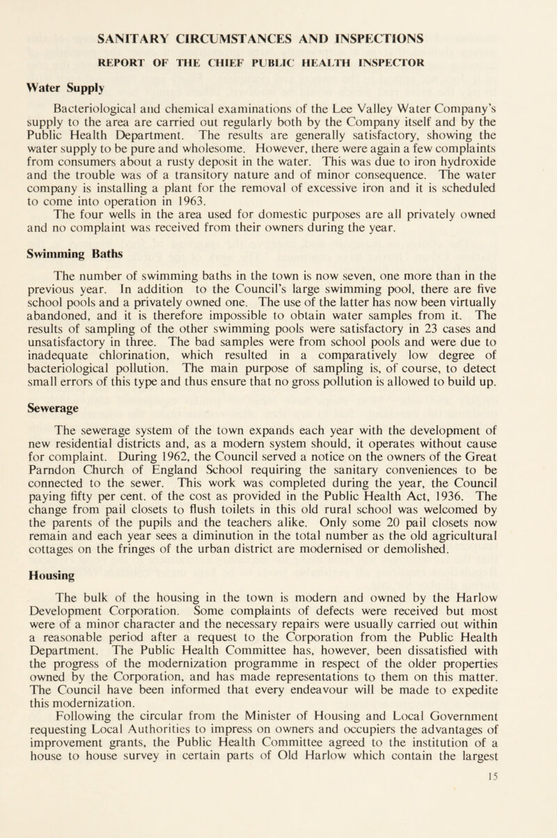 SANITARY CIRCUMSTANCES AND INSPECTIONS REPORT OF THE CHIEF PUBLIC HEALTH INSPECTOR Water Supply Bacteriological and chemical examinations of the Lee Valley Water Company’s supply to the area are carried out regularly both by the Company itself and by the Public Health Department. The results are generally satisfactory, showing the water supply to be pure and wholesome. However, there were again a few complaints from consumers about a rusty deposit in the water. This was due to iron hydroxide and the trouble was of a transitory nature and of minor consequence. The water company is installing a plant for the removal of excessive iron and it is scheduled to come into operation in 1963. The four wells in the area used for domestic purposes are all privately owned and no complaint was received from their owners during the year. Swimming Baths The number of swimming baths in the town is now seven, one more than in the previous year. In addition to the Council’s large swimming pool, there are five school pools and a privately owned one. The use of the latter has now been virtually abandoned, and it is therefore impossible to obtain water samples from it. The results of sampling of the other swimming pools were satisfactory in 23 cases and unsatisfactory in three. The bad samples were from school pools and were due to inadequate chlorination, which resulted in a comparatively low degree of bacteriological pollution. The main purpose of sampling is, of course, to detect small errors of this type and thus ensure that no gross pollution is allowed to build up. Sewerage The sewerage system of the town expands each year with the development of new residential districts and, as a modern system should, it operates without cause for complaint. During 1962, the Council served a notice on the owners of the Great Parndon Church of England School requiring the sanitary conveniences to be connected to the sewer. This work was completed during the year, the Council paying fifty per cent, of the cost as provided in the Public Health Act, 1936. The change from pail closets to flush toilets in this old rural school was welcomed by the parents of the pupils and the teachers alike. Only some 20 pail closets now remain and each year sees a diminution in the total number as the old agricultural cottages on the fringes of the urban district are modernised or demolished. Housing The bulk of the housing in the town is modern and owned by the Harlow Development Corporation. Some complaints of defects were received but most were of a minor character and the necessary repairs were usually carried out within a reasonable period after a request to the Corporation from the Public Health Department. The Public Health Committee has, however, been dissatisfied with the progress of the modernization programme in respect of the older properties owned by the Corporation, and has made representations to them on this matter. The Council have been informed that every endeavour will be made to expedite this modernization. Following the circular from the Minister of Housing and Local Government requesting Local Authorities to impress on owners and occupiers the advantages of improvement grants, the Public Health Committee agreed to the institution of a house to house survey in certain parts of Old Harlow which contain the largest