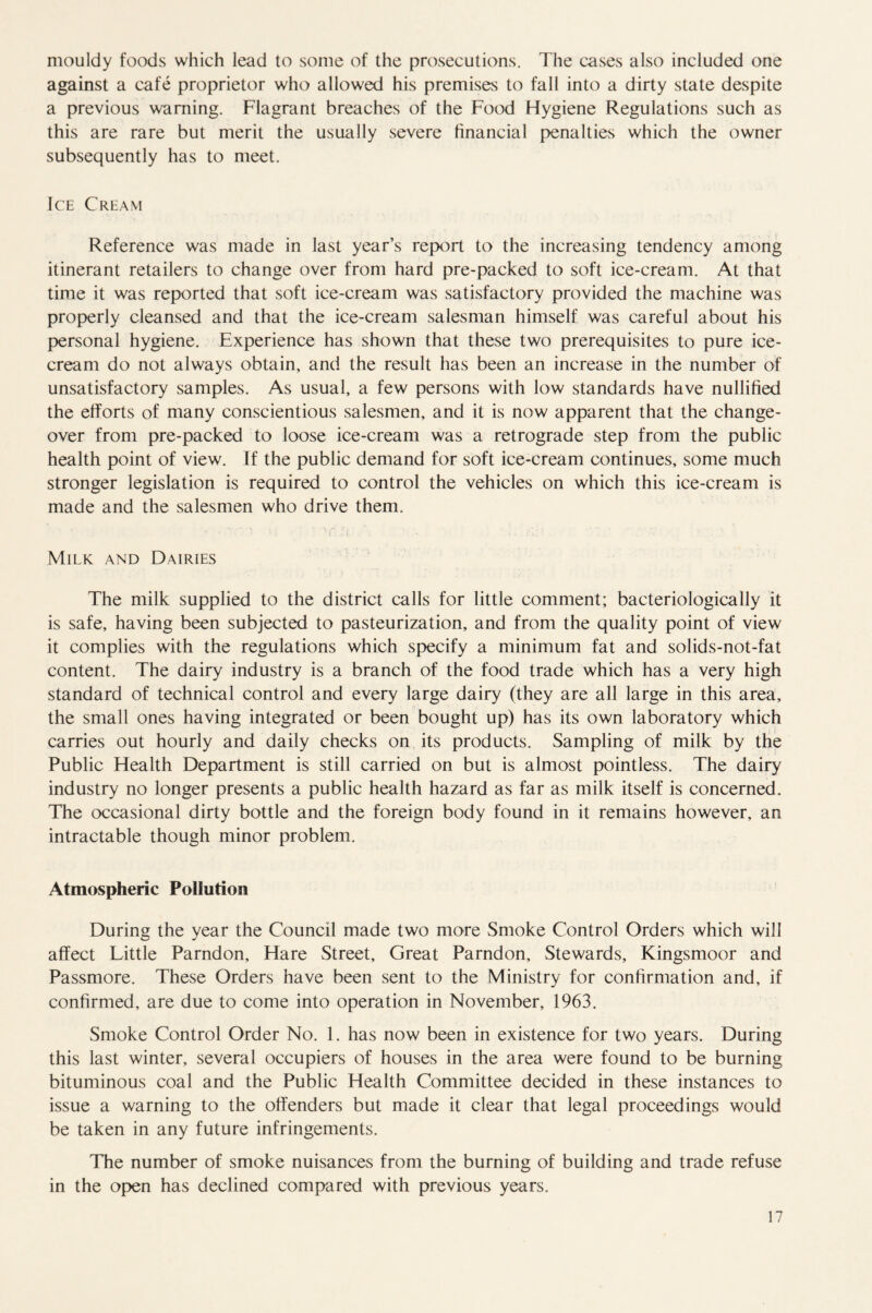 mouldy foods which lead to some of the prosecutions. The cases also included one against a cafe proprietor who allowed his premises to fall into a dirty state despite a previous warning. Flagrant breaches of the Food Hygiene Regulations such as this are rare but merit the usually severe financial penalties which the owner subsequently has to meet. Ice Cream Reference was made in last year’s report to the increasing tendency among itinerant retailers to change over from hard pre-packed to soft ice-cream. At that time it was reported that soft ice-cream was satisfactory provided the machine was properly cleansed and that the ice-cream salesman himself was careful about his personal hygiene. Experience has shown that these two prerequisites to pure ice- cream do not always obtain, and the result has been an increase in the number of unsatisfactory samples. As usual, a few persons with low standards have nullified the efforts of many conscientious salesmen, and it is now apparent that the change- over from pre-packed to loose ice-cream was a retrograde step from the public health point of view. If the public demand for soft ice-cream continues, some much stronger legislation is required to control the vehicles on which this ice-cream is made and the salesmen who drive them. Milk and Dairies The milk supplied to the district calls for little comment; bacteriologically it is safe, having been subjected to pasteurization, and from the quality point of view it complies with the regulations which specify a minimum fat and solids-not-fat content. The dairy industry is a branch of the food trade which has a very high standard of technical control and every large dairy (they are all large in this area, the small ones having integrated or been bought up) has its own laboratory which carries out hourly and daily checks on its products. Sampling of milk by the Public Health Department is still carried on but is almost pointless. The dairy industry no longer presents a public health hazard as far as milk itself is concerned. The occasional dirty bottle and the foreign body found in it remains however, an intractable though minor problem. Atmospheric Pollution During the year the Council made two more Smoke Control Orders which will affect Little Parndon, Hare Street, Great Parndon, Stewards, Kingsmoor and Passmore. These Orders have been sent to the Ministry for confirmation and, if confirmed, are due to come into operation in November, 1963. Smoke Control Order No. 1. has now been in existence for two years. During this last winter, several occupiers of houses in the area were found to be burning bituminous coal and the Public Health Committee decided in these instances to issue a warning to the offenders but made it clear that legal proceedings would be taken in any future infringements. The number of smoke nuisances from the burning of building and trade refuse in the open has declined compared with previous years.