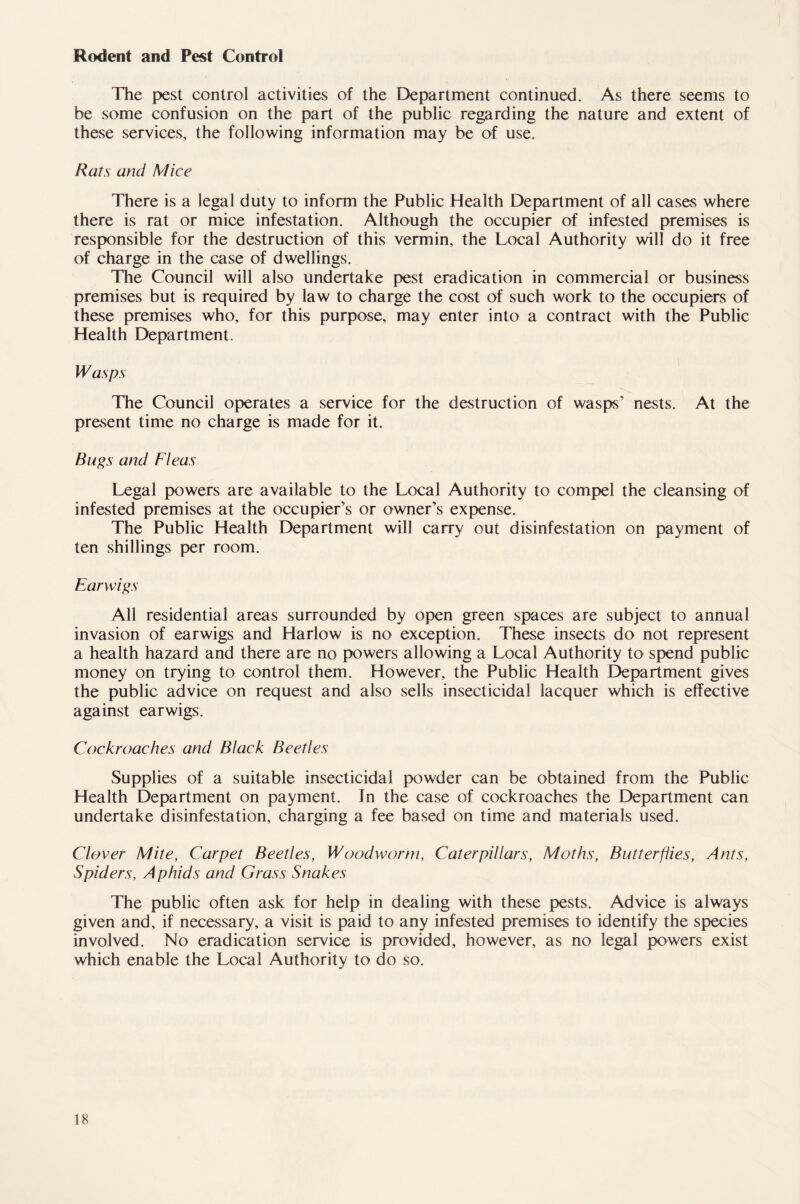 Rodent and Pest Control The pest control activities of the Department continued. As there seems to be some confusion on the part of the public regarding the nature and extent of these services, the following information may be of use. Rats and Mice There is a legal duty to inform the Public Health Department of all cases where there is rat or mice infestation. Although the occupier of infested premises is responsible for the destruction of this vermin, the Local Authority will do it free of charge in the case of dwellings. The Council will also undertake pest eradication in commercial or business premises but is required by law to charge the cost of such work to the occupiers of these premises who, for this purpose, may enter into a contract with the Public Health Department. Wasps The Council operates a service for the destruction of wasps’ nests. At the present time no charge is made for it. Bugs and Fleas Legal powers are available to the Local Authority to compel the cleansing of infested premises at the occupier’s or owner’s expense. The Public Health Department will carry out disinfestation on payment of ten shillings per room. Earwigs All residential areas surrounded by open green spaces are subject to annual invasion of earwigs and Harlow is no exception. These insects do not represent a health hazard and there are no powers allowing a Local Authority to spend public money on trying to control them. However, the Public Health Department gives the public advice on request and also sells insecticidal lacquer which is effective against earwigs. Cockroaches and Black Beetles Supplies of a suitable insecticidal powder can be obtained from the Public Health Department on payment. In the case of cockroaches the Department can undertake disinfestation, charging a fee based on time and materials used. Clover Mite, Carpet Beetles, Woodworm, Caterpillars, Moths, Butterflies, Ants, Spiders, Aphids and Grass Snakes The public often ask for help in dealing with these pests. Advice is always given and, if necessary, a visit is paid to any infested premises to identify the species involved. No eradication service is provided, however, as no legal powers exist which enable the Local Authority to do so.