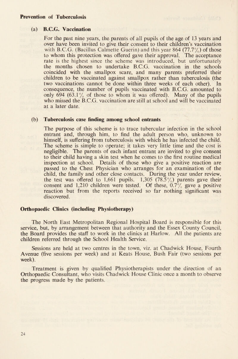 Prevention of Tuberculosis (a) B.C.G. Vaccination For the past nine years, the parents of all pupils of the age of 13 years and over have been invited to give their consent to their children’s vaccination with B.C.G. (Bacillus Calmette Guerin) and this year 864 (77.7%) of those to whom this protection was offered gave their approval. The acceptance rate is the highest since the scheme was introduced, but unfortunately the months chosen to undertake B.C.G. vaccination in the schools coincided with the smallpox scare, and many parents preferred their children to be vaccinated against smallpox rather than tuberculosis (the two vaccinations cannot be done within three weeks of each other). In consequence, the number of pupils vaccinated with B.C.G. amounted to only 694 (63.1% of those to whom it was offered). Many of the pupils who missed the B.C.G. vaccination are still at school and will be vaccinated at a later date. (b) Tuberculosis case finding among school entrants The purpose of this scheme is to trace tubercular infection in the school entrant and, through him, to find the adult person who, unknown to himself, is suffering from tuberculosis with which he has infected the child. The scheme is simple to operate; it takes very little time and the cost is negligible. The parents of each infant entrant are invited to give consent to their child having a skin test when he comes to the first routine medical inspection at school. Details of those who give a positive reaction are passed to the Chest Physician who arranges for an examination of the child, the family and other close contacts. During the year under review, the test was offered to 1,661 pupils. 1,305 (78.5%) parents gave their consent and 1,210 children were tested. Of these, 0.7% gave a positive reaction but from the reports received so far nothing significant was discovered. Orthopaedic Clinics (including Physiotherapy) The North East Metropolitan Regional Hospital Board is responsible for this service, but, by arrangement between that authority and the Essex County Council, the Board provides the staff to work in the clinics at Harlow. All the patients are children referred through the School Health Service. Sessions are held at two centres in the town, viz. at Chadwick House, Fourth Avenue (five sessions per week) and at Keats House, Bush Fair (two sessions per week). Treatment is given by qualified Physiotherapists under the direction of an Orthopaedic Consultant, who visits Chadwick House Clinic once a month to observe the progress made by the patients.