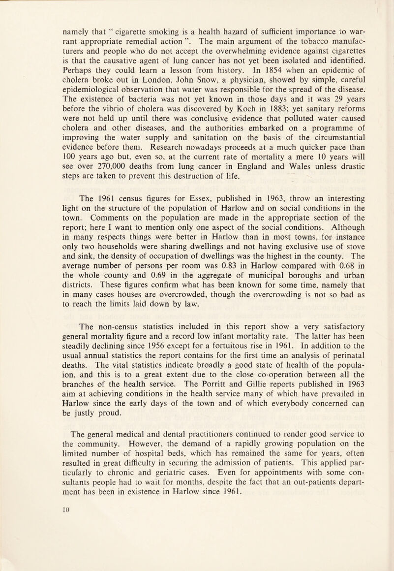 namely that “ cigarette smoking is a health hazard of sufficient importance to war- rant appropriate remedial action ”. The main argument of the tobacco manufac- turers and people who do not accept the overwhelming evidence against cigarettes is that the causative agent of lung cancer has not yet been isolated and identified. Perhaps they could learn a lesson from history. In 1854 when an epidemic of cholera broke out in London, John Snow, a physician, showed by simple, careful epidemiological observation that water was responsible for the spread of the disease. The existence of bacteria was not yet known in those days and it was 29 years before the vibrio of cholera was discovered by Koch in 1883; yet sanitary reforms were not held up until there was conclusive evidence that polluted water caused cholera and other diseases, and the authorities embarked on a programme of improving the water supply and sanitation on the basis of the circumstantial evidence before them. Research nowadays proceeds at a much quicker pace than 100 years ago but, even so, at the current rate of mortality a mere 10 years will see over 270,000 deaths from lung cancer in England and Wales unless drastic steps are taken to prevent this destruction of life. The 1961 census figures for Essex, published in 1963, throw an interesting light on the structure of the population of Harlow and on social conditions in the town. Comments on the population are made in the appropriate section of the report; here I want to mention only one aspect of the social conditions. Although in many respects things were better in Harlow than in most towns, for instance only two households were sharing dwellings and not having exclusive use of stove and sink, the density of occupation of dwellings was the highest in the county. The average number of persons per room was 0.83 in Harlow compared with 0.68 in the whole county and 0.69 in the aggregate of municipal boroughs and urban districts. These figures confirm what has been known for some time, namely that in many cases houses are overcrowded, though the overcrowding is not so bad as to reach the limits laid down by law. The non-census statistics included in this report show a very satisfactory general mortality figure and a record low infant mortality rate. The latter has been steadily declining since 1956 except for a fortuitous rise in 1961. In addition to the usual annual statistics the report contains for the first time an analysis of perinatal deaths. The vital statistics indicate broadly a good state of health of the popula- ion, and this is to a great extent due to the close co-operation between all the branches of the health service. The Porritt and Gillie reports published in 1963 aim at achieving conditions in the health service many of which have prevailed in Harlow since the early days of the town and of which everybody concerned can be justly proud. The general medical and dental practitioners continued to render good service to the community. However, the demand of a rapidly growing population on the limited number of hospital beds, which has remained the same for years, often resulted in great difficulty in securing the admission of patients. This applied par- ticularly to chronic and geriatric cases. Even for appointments with some con- sultants people had to wait for months, despite the fact that an out-patients depart- ment has been in existence in Harlow since 1961.