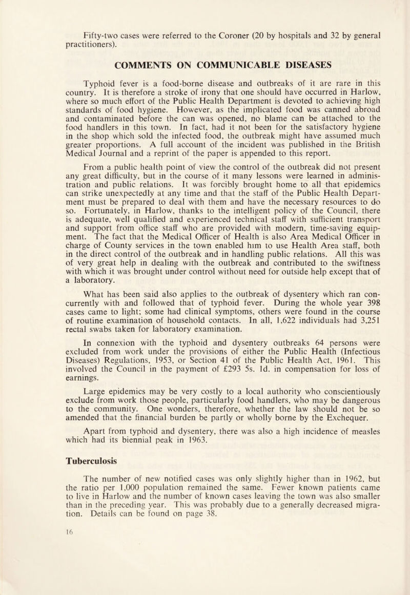 Fifty-two cases were referred to the Coroner (20 by hospitals and 32 by general practitioners). COMMENTS ON COMMUNICABLE DISEASES Typhoid fever is a food-borne disease and outbreaks of it are rare in this country. It is therefore a stroke of irony that one should have occurred in Harlow, where so much effort of the Public Health Department is devoted to achieving high standards of food hygiene. However, as the implicated food was canned abroad and contaminated before the can was opened, no blame can be attached to the food handlers in this town. In fact, had it not been for the satisfactory hygiene in the shop which sold the infected food, the outbreak might have assumed much greater proportions. A full account of the incident was published in the British Medical Journal and a reprint of the paper is appended to this report. From a public health point of view the control of the outbreak did not present any great difficulty, but in the course of it many lessons were learned in adminis- tration and public relations. It was forcibly brought home to all that epidemics can strike unexpectedly at any time and that the staff of the Public Health Depart- ment must be prepared to deal with them and have the necessary resources to do so. Fortunately, in Harlow, thanks to the intelligent policy of the Council, there is adequate, well qualified and experienced technical staff with sufficient transport and support from office staff who are provided with modern, time-saving equip- ment. The fact that the Medical Officer of Health is also Area Medical Officer in charge of County services in the town enabled him to use Health Area staff, both in the direct control of the outbreak and in handling public relations. All this was of very great help in dealing with the outbreak and contributed to the swiftness with which it was brought under control without need for outside help except that of a laboratory. What has been said also applies to the outbreak of dysentery which ran con- currently with and followed that of typhoid fever. During the whole year 398 cases came to light; some had clinical symptoms, others were found in the course of routine examination of household contacts. In all, 1,622 individuals had 3,251 rectal swabs taken for laboratory examination. In connexion with the typhoid and dysentery outbreaks 64 persons were excluded from work under the provisions of either the Public Health (Infectious Diseases) Regulations, 1953, or Section 41 of the Public Health Act, 1961. This involved the Council in the payment of £293 5s. Id. in compensation for loss of earnings. Large epidemics may be very costly to a local authority who conscientiously exclude from work those people, particularly food handlers, who may be dangerous to the community. One wonders, therefore, whether the law should not be so amended that the financial burden be partly or wholly borne by the Exchequer. Apart from typhoid and dysentery, there was also a high incidence of measles which had its biennial peak in 1963. Tuberculosis The number of new notified cases was only slightly higher than in 1962, but the ratio per 1,000 population remained the same. Fewer known patients came to live in Harlow and the number of known cases leaving the town was also smaller than in the preceding year. This was probably due to a generally decreased migra- tion. Details can be found on page 38.