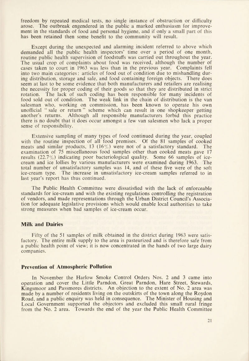 freedom by repeated medical tests, no single instance of obstruction or difficulty arose. The outbreak engendered in the public a marked enthusiasm for improve- ment in the standards of food and personal hygiene, and if only a small part of this has been retained then some benefit to the community will result. Except during the unexpected and alarming incident referred to above which demanded all the public health inspectors’ time over a period of one month, routine public health supervision of foodstuffs was carried out throughout the year. The usual crop of complaints about food was received, although the number of cases taken to court in 1963 was less than in the previous year. Complaints fell into two main categories: articles of food out of condition due to mishandling dur- ing distribution, storage and sale, and food containing foreign objects. There does seem at last to be some evidence that both manufacturers and retailers are realising the necessity for proper coding of their goods so that they are distributed in strict rotation. The lack of such coding has been responsible for many incidents of food sold out of condition. The weak link in the chain of distribution is the van salesman who, working on commission, has been known to operate his own unofficial “ sale or return ” scheme which can result in one shopkeeper getting another’s returns. Although all responsible manufacturers forbid this practice there is no doubt that it does occur amongst a few van salesmen who lack a proper sense of responsibility. Extensive sampling of many types of food continued during the year, coupled with the routine inspection of all food premises. Of the 81 samples of cooked meats and similar products, 13 (16%) were not of a satisfactory standard. The examination of 75 miscellaneous food samples other than cooked meats gave 17 results (22.7%) indicating poor bacteriological quality. Some 66 samples of ice- cream and ice lollies by various manufacturers were examined during 1963. The total number of unsatisfactory samples was 14, and of these five were of the soft ice-cream type. The increase in unsatisfactory ice-cream samples referred to in last year’s report has thus continued. The Public Health Committee were dissatisfied with the lack of enforceable standards for ice-cream and with the existing regulations controlling the registration of vendors, and made representations through the Urban District Council’s Associa- tion for adequate legislative provisions which would enable local authorities to take strong measures when bad samples of ice-cream occur. Milk and Dairies Fifty of the 51 samples of milk obtained in the district during 1963 were satis- factory. The entire milk supply to the area is pasteurized and is therefore safe from a public health point of view; it is now concentrated in the hands of two large dairy companies. Prevention of Atmospheric Pollution In November the Harlow Smoke Control Orders Nos. 2 and 3 came into operation and cover the Little Parndon, Great Parndon, Hare Street, Stewards, Kingsmoor and Passmores districts. An objection to the extent of No. 2 area was made by a number of residents living on the outskirts of the town along the Roydon Road, and a public enquiry was held in consequence. The Minister of Housing and Local Government supported the objectors and excluded this small rural fringe from the No. 2 area. Towards the end of the year the Public Health Committee