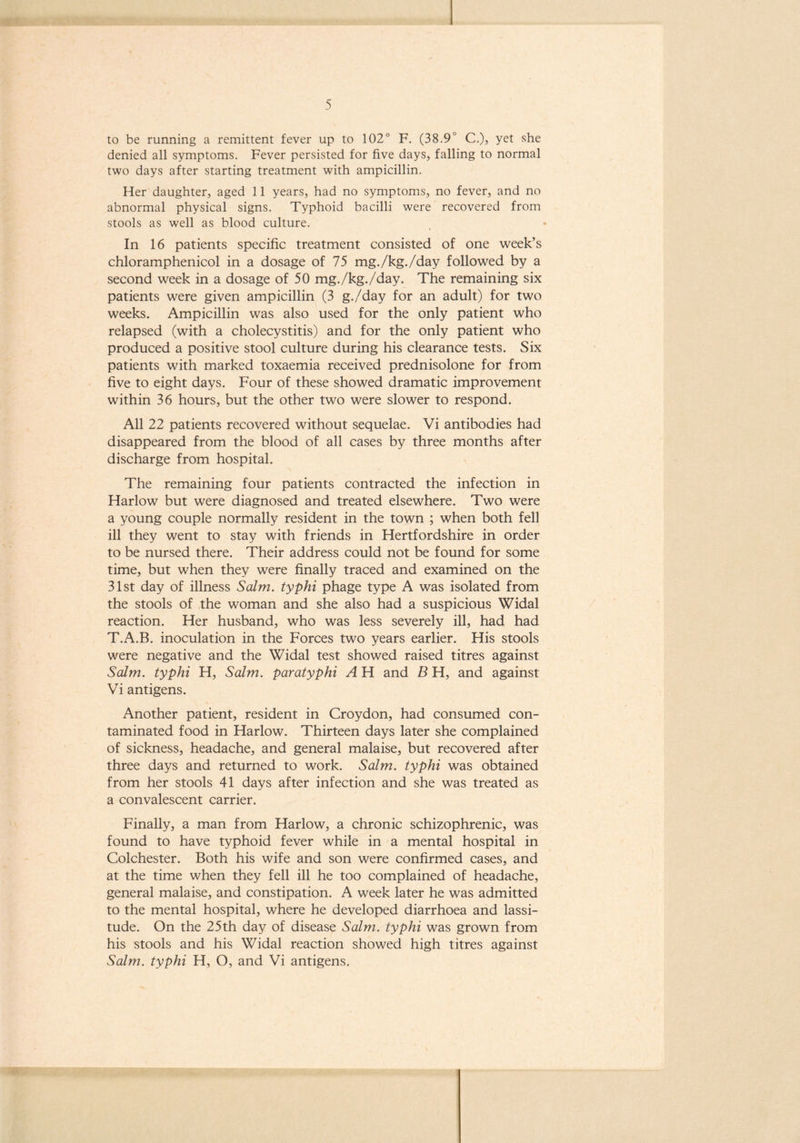 to be running a remittent fever up to 102° F. (38.9° C.), yet she denied all symptoms. Fever persisted for five days, falling to normal two days after starting treatment with ampicillin. Her daughter, aged 11 years, had no symptoms, no fever, and no abnormal physical signs. Typhoid bacilli were recovered from stools as well as blood culture. In 16 patients specific treatment consisted of one week’s chloramphenicol in a dosage of 75 mg./kg./day followed by a second week in a dosage of 50 mg./kg./day. The remaining six patients were given ampicillin (3 g./day for an adult) for two weeks. Ampicillin was also used for the only patient who relapsed (with a cholecystitis) and for the only patient who produced a positive stool culture during his clearance tests. Six patients with marked toxaemia received prednisolone for from five to eight days. Four of these showed dramatic improvement within 36 hours, but the other two were slower to respond. All 22 patients recovered without sequelae. Vi antibodies had disappeared from the blood of all cases by three months after discharge from hospital. The remaining four patients contracted the infection in Harlow but were diagnosed and treated elsewhere. Two were a young couple normally resident in the town ; when both fell ill they went to stay with friends in Hertfordshire in order to be nursed there. Their address could not be found for some time, but when they were finally traced and examined on the 31st day of illness Salm. typhi phage type A was isolated from the stools of the woman and she also had a suspicious Widal reaction. Her husband, who was less severely ill, had had T.A.B. inoculation in the Forces two years earlier. His stools were negative and the Widal test showed raised titres against Salm. typhi H, Salm. paratyphi A H and B H, and against Vi antigens. Another patient, resident in Croydon, had consumed con- taminated food in Harlow. Thirteen days later she complained of sickness, headache, and general malaise, but recovered after three days and returned to work. Salm. typhi was obtained from her stools 41 days after infection and she was treated as a convalescent carrier. Finally, a man from Harlow, a chronic schizophrenic, was found to have typhoid fever while in a mental hospital in Colchester. Both his wife and son were confirmed cases, and at the time when they fell ill he too complained of headache, general malaise, and constipation. A week later he was admitted to the mental hospital, where he developed diarrhoea and lassi- tude. On the 25th day of disease Salm. typhi was grown from his stools and his Widal reaction showed high titres against Salm. typhi H, O, and Vi antigens.