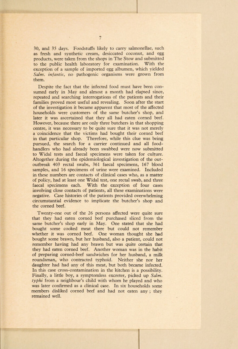 30, and 35 days. Foodstuffs likely to carry salmonellae, such as fresh and synthetic cream, desiccated coconut, and egg products, were taken from the shops in The Stow and submitted to the public health laboratory for examination. With the exception of a sample of imported egg albumen, which yielded Salm. inf antis, no pathogenic organisms were grown from them. Despite the fact that the infected food must have been con- sumed early in May and almost a month had elapsed since, repeated and searching interrogations of the patients and their families proved most useful and revealing. Soon after the start of the investigation it became apparent that most of the affected households were customers of the same butcher’s shop, and later it was ascertained that they all had eaten corned beef. However, because there are only three butchers in that shopping centre, it was necessary to be quite sure that it was not merely a coincidence that the victims had bought their corned beef in that particular shop. Therefore, while this clue was being pursued, the search for a carrier continued and all food- handlers who had already been swabbed were now submitted to Widal tests and faecal specimens were taken for culture. Altogether during the epidemiological investigation of the out- outbreak 403 rectal swabs, 361 faecal specimens, 167 blood samples, and 16 specimens of urine were examined. Included in these numbers are contacts of clinical cases who, as a matter of policy, had at least one Widal test, one rectal swab, and three faecal specimens each. With the exception of four cases involving close contacts of patients, all these examinations were negative. Case histories of the patients provided overwhelming circumstantial evidence to implicate the butcher’s shop and the corned beef. Twenty-one out of the 26 persons affected were quite sure that they had eaten corned beef purchased sliced from the same butcher’s shop early in May. One stated that she had bought some cooked meat there but could not remember whether it was corned beef. One woman thought she had bought some brawn, but her husband, also a patient, could not remember having had any brawn but was quite certain that they had eaten corned beef. Another woman was in the habit of preparing corned-beef sandwiches for her husband, a milk roundsman, who contracted typhoid. Neither she nor her daughter had had any of this meat, but both became infected. In this case cross-contamination in the kitchen is a possibility. Finally, a little boy, a symptomless excreter, picked up Salm. typhi from a neighbour’s child with whom he played and who was later confirmed as a clinical case. In six households some members disliked corned beef and had not eaten any ; they remained well.