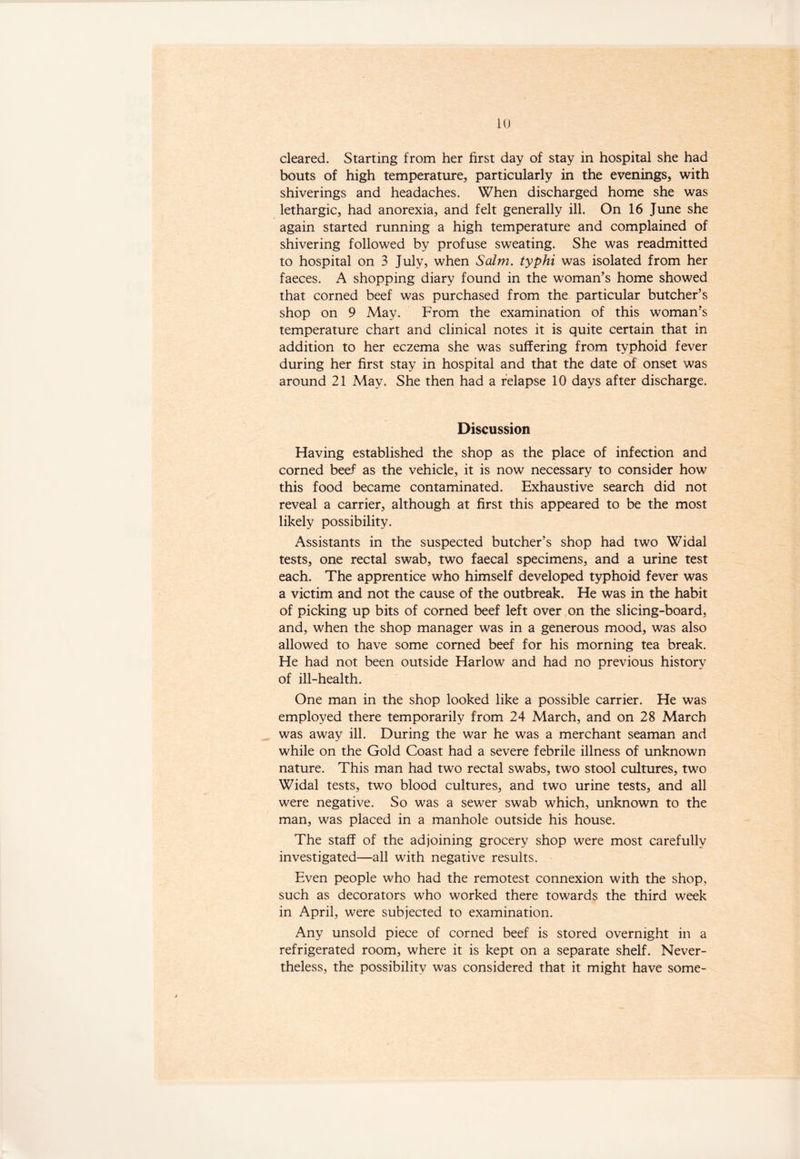 cleared. Starting from her first day of stay in hospital she had bouts of high temperature, particularly in the evenings, with shiverings and headaches. When discharged home she was lethargic, had anorexia, and felt generally ill. On 16 June she again started running a high temperature and complained of shivering followed by profuse sweating. She was readmitted to hospital on 3 July, when Salm. typhi was isolated from her faeces. A shopping diary found in the woman’s home showed that corned beef was purchased from the particular butcher’s shop on 9 May. From the examination of this woman’s temperature chart and clinical notes it is quite certain that in addition to her eczema she was suffering from typhoid fever during her first stay in hospital and that the date of onset was around 21 May. She then had a relapse 10 days after discharge. Discussion Having established the shop as the place of infection and corned beef as the vehicle, it is now necessary to consider how this food became contaminated. Exhaustive search did not reveal a carrier, although at first this appeared to be the most likely possibility. Assistants in the suspected butcher’s shop had two Widal tests, one rectal swab, two faecal specimens, and a urine test each. The apprentice who himself developed typhoid fever was a victim and not the cause of the outbreak. He was in the habit of picking up bits of corned beef left over on the slicing-board, and, when the shop manager was in a generous mood, was also allowed to have some corned beef for his morning tea break. He had not been outside Harlow and had no previous history of ill-health. One man in the shop looked like a possible carrier. He was employed there temporarily from 24 March, and on 28 March was away ill. During the war he was a merchant seaman and while on the Gold Coast had a severe febrile illness of unknown nature. This man had two rectal swabs, two stool cultures, two Widal tests, two blood cultures, and two urine tests, and all were negative. So was a sewer swab which, unknown to the man, was placed in a manhole outside his house. The staff of the adjoining grocery shop were most carefully investigated—all with negative results. Even people who had the remotest connexion with the shop, such as decorators who worked there towards the third week in April, were subjected to examination. Any unsold piece of corned beef is stored overnight in a refrigerated room, where it is kept on a separate shelf. Never- theless, the possibility was considered that it might have some-