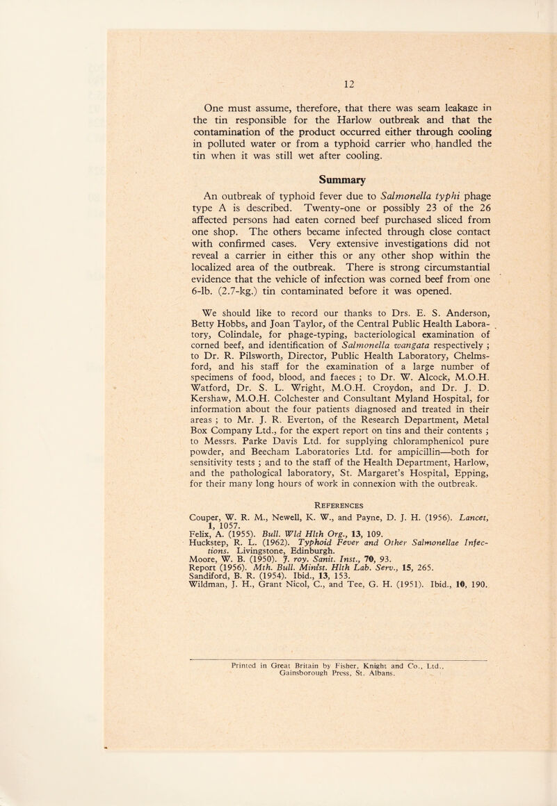 One must assume, therefore, that there was seam leakage in the tin responsible for the Harlow outbreak and that the contamination of the product occurred either through cooling in polluted water or from a typhoid carrier who handled the tin when it was still wet after cooling. Summary An outbreak of typhoid fever due to Salmonella typhi phage type A is described. Twenty-one or possibly 23 of the 26 affected persons had eaten corned beef purchased sliced from one shop. The others became infected through close contact with confirmed cases. Very extensive investigations did not reveal a carrier in either this or any other shop within the localized area of the outbreak. There is strong circumstantial evidence that the vehicle of infection was corned beef from one 6-lb. (2.7-kg.) tin contaminated before it was opened. We should like to record our thanks to Drs. E. S. Anderson, Betty Hobbs, and Joan Taylor, of the Central Public Health Labora- tory, Colindale, for phage-typing, bacteriological examination of corned beef, and identification of Salmonella zvangata respectively ; to Dr. R. Pilsworth, Director, Public Health Laboratory, Chelms- ford, and his staff for the examination of a large number of specimens of food, blood, and faeces ; to Dr. W. Alcock, M.O.H. Watford, Dr. S. L. Wright, M.O.H. Croydon, and Dr. J. D. Kershaw, M.O.H. Colchester and Consultant Myland Hospital, for information about the four patients diagnosed and treated in their areas ; to Mr. J. R. Everton, of the Research Department, Metal Box Company Ltd., for the expert report on tins and their contents ; to Messrs. Parke Davis Ltd. for supplying chloramphenicol pure powder, and Beecham Laboratories Ltd. for ampicillin—both for sensitivity tests ; and to the staff of the Health Department, Harlow, and the pathological laboratory, St. Margaret’s Hospital, Epping, for their many long hours of work in connexion with the outbreak. References Couper, W. R. M., Newell, K. W., and Payne, D. J. H. (1956). Lancet, 1, 1057. Felix, A. (1955). Bull. Wld Hlth Org., 13, 109. Huckstep, R. L. (1962). Typhoid Fever and Other Salmonellae Infec- tions. Livingstone, Edinburgh. Moore, W. B. (1950). J. roy. Sank. Inst., 70, 93. Report (1956). Mth. Bull. Minist. Hlth Lab. Serv., 15, 265. Sandiford, B. R. (1954). Ibid., 13, 153. Wildman, J. H., Grant Nicol, C., and Tee, G. H. (1951). Ibid., 10, 190. Printed in Great Britain by Fisher, Knight and Co., Ltd., Gainsborough Press, St. Albans.