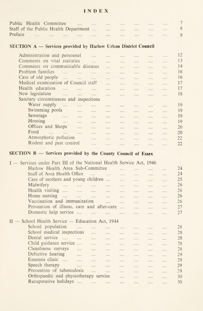 INDEX Public Health Committee 7 Staff of the Public Health Department 8 Preface 9 SECTION A — Services provided by Harlow Urban District Cooncil Administration and personnel 12 Comments on vital statistics 13 Comments on communicable diseases 14 Problem families 16 Care of old people 16 Medical examination of Council staff 17 Health education 17 New legislation 18 Sanitary circumstances and inspections Water supply 19 Swimming pools 19 Sewerage 19 Housing 19 Offices and Shops 20 Food 20 Atmospheric pollution 22 Rodent and pest control 22 SECTION B — Services provided by the County Council of Essex I — Services under Part III of the National Health Service Act, 1946 Harlow Health Area Sub-Committee 24 Staff of Area Health Office 24 Care of mothers and young children 25 Midwifery 26 Health visiting 26 Home nursing 26 Vaccination and immunization 26 Prevention of illness, care and after-care 27 Domestic help service 27 II — School Health Service — Education Act, 1944 School population 28 School medical inspections 28 Dental service 28 Child guidance service 28 Cleanliness surveys 28 Defective hearing 29 Enuresis clinic 29 Speech therapy 29 Prevention of tuberculosis 29 Orthopaedic and physiotherapy service 30 Recuperative holidays 30