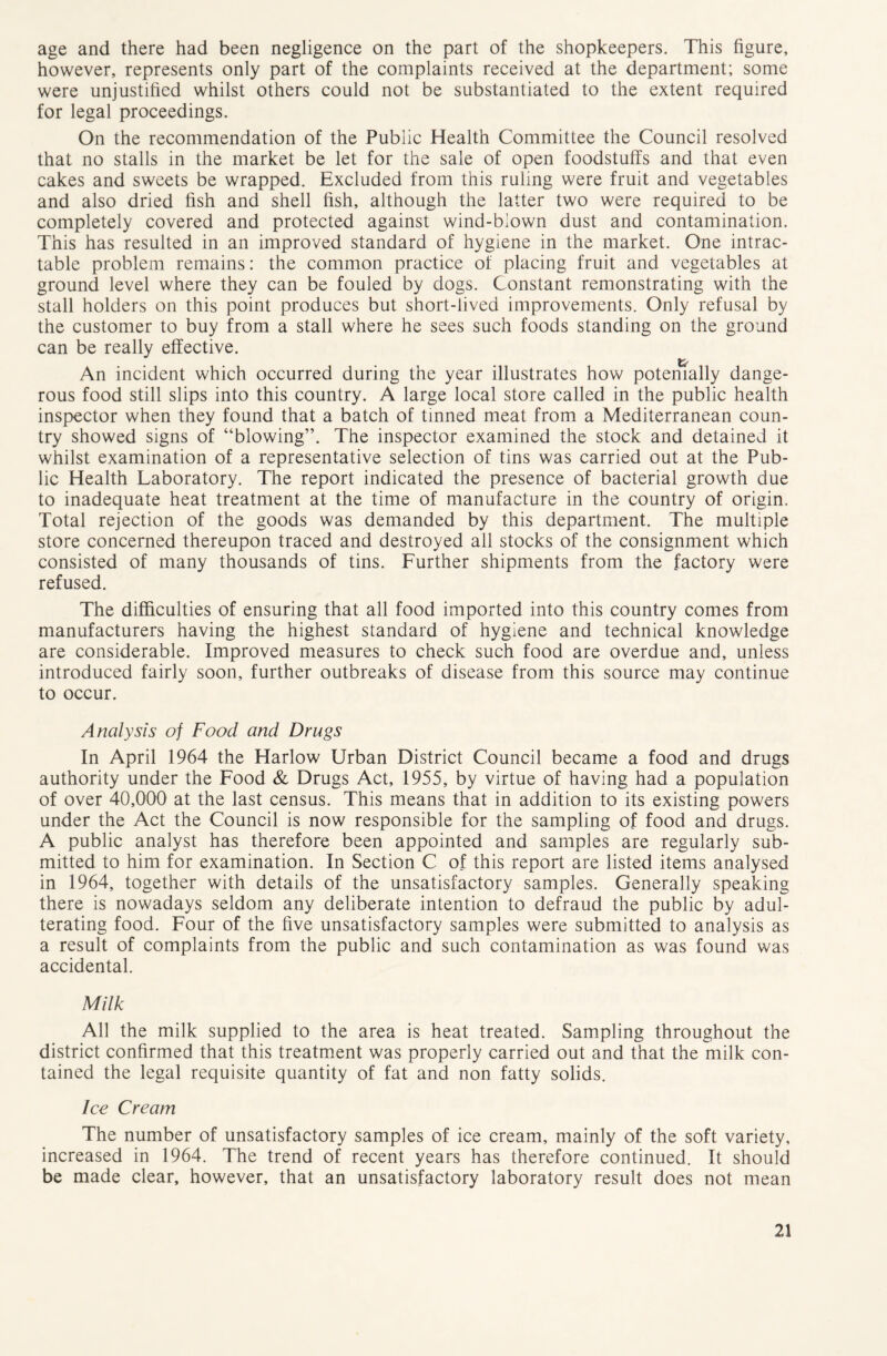 age and there had been negligence on the part of the shopkeepers. This figure, however, represents only part of the complaints received at the department; some were unjustified whilst others could not be substantiated to the extent required for legal proceedings. On the recommendation of the Public Health Committee the Council resolved that no stalls in the market be let for the sale of open foodstuffs and that even cakes and sweets be wrapped. Excluded from this ruling were fruit and vegetables and also dried fish and shell fish, although the latter two were required to be completely covered and protected against wind-blown dust and contamination. This has resulted in an improved standard of hygiene in the market. One intrac- table problem remains: the common practice of placing fruit and vegetables at ground level where they can be fouled by dogs. Constant remonstrating with the stall holders on this point produces but short-lived improvements. Only refusal by the customer to buy from a stall where he sees such foods standing on the ground can be really effective. An incident which occurred during the year illustrates how potemally dange- rous food still slips into this country. A large local store called in the public health inspector when they found that a batch of tinned meat from a Mediterranean coun- try showed signs of “blowing”. The inspector examined the stock and detained it whilst examination of a representative selection of tins was carried out at the Pub- lic Health Laboratory. The report indicated the presence of bacterial growth due to inadequate heat treatment at the time of manufacture in the country of origin. Total rejection of the goods was demanded by this department. The multiple store concerned thereupon traced and destroyed all stocks of the consignment which consisted of many thousands of tins. Further shipments from the factory were refused. The difficulties of ensuring that all food imported into this country comes from manufacturers having the highest standard of hygiene and technical knowledge are considerable. Improved measures to check such food are overdue and, unless introduced fairly soon, further outbreaks of disease from this source may continue to occur. Analysis of Food and Drugs In April 1964 the Harlow Urban District Council became a food and drugs authority under the Food & Drugs Act, 1955, by virtue of having had a population of over 40,000 at the last census. This means that in addition to its existing powers under the Act the Council is now responsible for the sampling of food and drugs. A public analyst has therefore been appointed and samples are regularly sub- mitted to him for examination. In Section C of this report are listed items analysed in 1964, together with details of the unsatisfactory samples. Generally speaking there is nowadays seldom any deliberate intention to defraud the public by adul- terating food. Four of the five unsatisfactory samples were submitted to analysis as a result of complaints from the public and such contamination as was found was accidental. Milk All the milk supplied to the area is heat treated. Sampling throughout the district confirmed that this treatment was properly carried out and that the milk con- tained the legal requisite quantity of fat and non fatty solids. Ice Cream The number of unsatisfactory samples of ice cream, mainly of the soft variety, increased in 1964. The trend of recent years has therefore continued. It should be made clear, however, that an unsatisfactory laboratory result does not mean