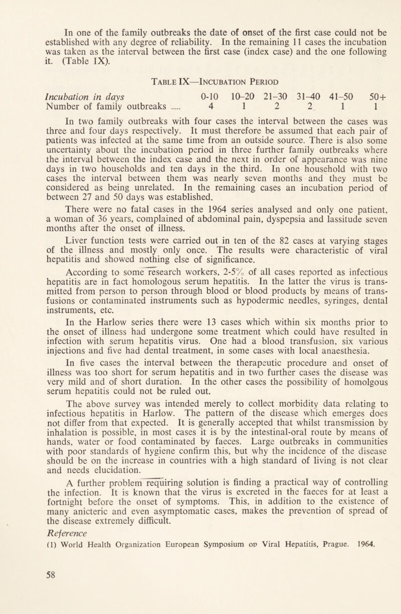 In one of the family outbreaks the date of onset of the first case could not be established with any degree of reliability. In the remaining 11 cases the incubation was taken as the interval between the first case (index case) and the one following it. (Table IX). Table IX—Incubation Period Incubation in days 0-10 10-20 21-30 31-40 41-50 50 + Number of family outbreaks 4 12 2 11 In two family outbreaks with four cases the interval between the cases was three and four days respectively. It must therefore be assumed that each pair of patients was infected at the same time from an outside source. There is also some uncertainty about the incubation period in three further family outbreaks where the interval between the index case and the next in order of appearance was nine days in two households and ten days in the third. In one household with two cases the interval between them was nearly seven months and they must be considered as being unrelated. In the remaining cases an incubation period of between 27 and 50 days was established. There were no fatal cases in the 1964 series analysed and only one patient, a woman of 36 years, complained of abdominal pain, dyspepsia and lassitude seven months after the onset of illness. Liver function tests were carried out in ten of the 82 cases at varying stages of the illness and mostly only once. The results were characteristic of viral hepatitis and showed nothing else of significance. According to some research workers, 2-5% of all cases reported as infectious hepatitis are in fact homologous serum hepatitis. In the latter the virus is trans- mitted from person to person through blood or blood products by means of trans- fusions or contaminated instruments such as hypodermic needles, syringes, dental instruments, etc. In the Harlow series there were 13 cases which within six months prior to the onset of illness had undergone some treatment which could have resulted in infection with serum hepatitis virus. One had a blood transfusion, six various injections and five had dental treatment, in some cases with local anaesthesia. In five cases the interval between the therapeutic procedure and onset of illness was too short for serum hepatitis and in two further cases the disease was very mild and of short duration. In the other cases the possibility of homolgous serum hepatitis could not be ruled out. The above survey was intended merely to collect morbidity data relating to infectious hepatitis in Harlow. The pattern of the disease which emerges does not differ from that expected. It is generally accepted that whilst transmission by inhalation is possible, in most cases it is by the intestinal-oral route by means of hands, water or food contaminated by faeces. Large outbreaks in communities with poor standards of hygiene confirm this, but why the incidence of the disease should be on the increase in countries with a high standard of living is not clear and needs elucidation. A further problem requiring solution is finding a practical way of controlling the infection. It is known that the virus is excreted in the faeces for at least a fortnight before the onset of symptoms. This, in addition to the existence of many anicteric and even asymptomatic cases, makes the prevention of spread of the disease extremely difficult. Reference (T) World Health Organization European Symposium on Viral Hepatitis, Prague. 1964.