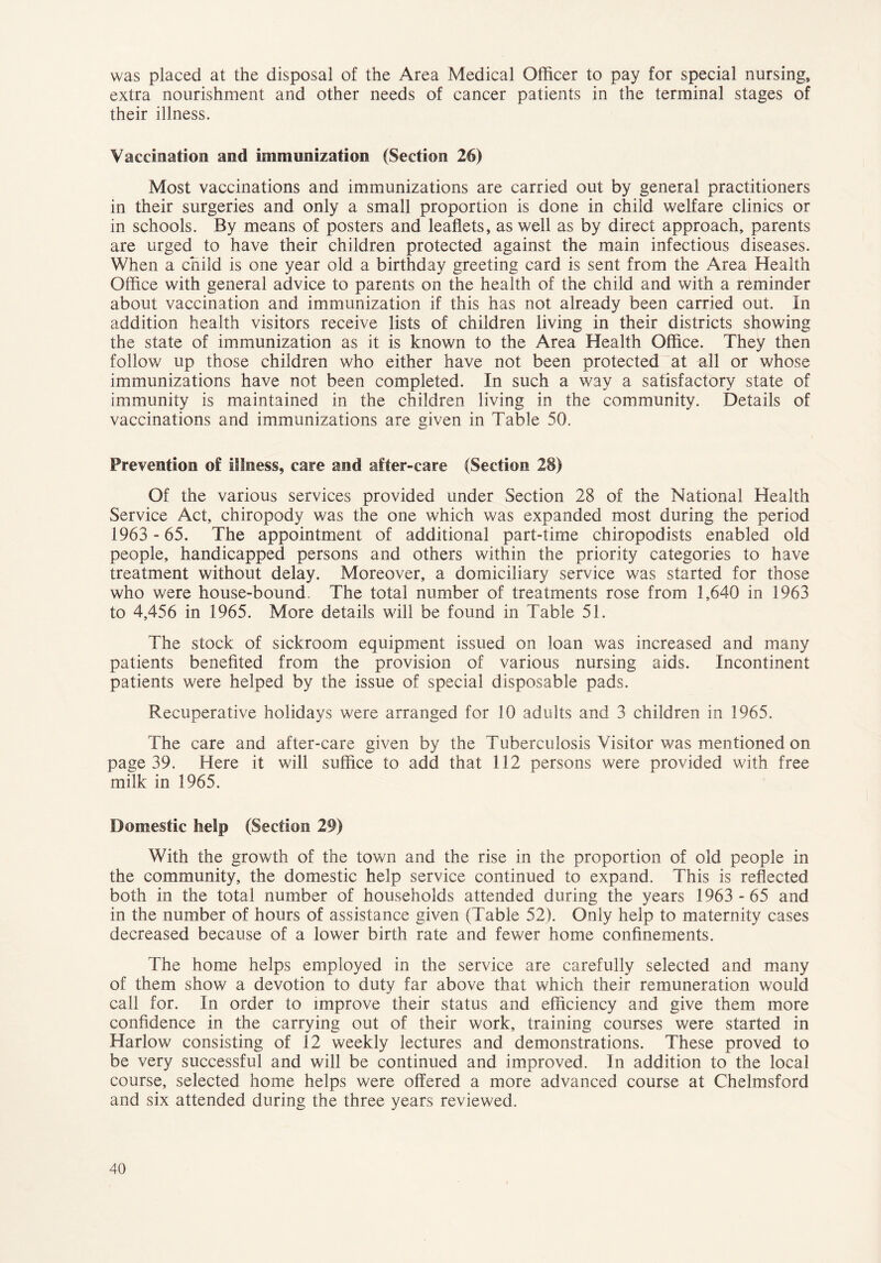 was placed at the disposal of the Area Medical Officer to pay for special nursing, extra nourishment and other needs of cancer patients in the terminal stages of their illness. Vaccination and immunization (Section 26) Most vaccinations and immunizations are carried out by general practitioners in their surgeries and only a small proportion is done in child welfare clinics or in schools. By means of posters and leaflets, as well as by direct approach, parents are urged to have their children protected against the main infectious diseases. When a child is one year old a birthday greeting card is sent from the Area Health Office with general advice to parents on the health of the child and with a reminder about vaccination and immunization if this has not already been carried out. In addition health visitors receive lists of children living in their districts showing the state of immunization as it is known to the Area Health Office. They then follow up those children who either have not been protected at all or whose immunizations have not been completed. In such a way a satisfactory state of immunity is maintained in the children living in the community. Details of vaccinations and immunizations are given in Table 50. Prevention of illness, care and after-care (Section 28) Of the various services provided under Section 28 of the National Health Service Act, chiropody was the one which was expanded most during the period 1963 - 65. The appointment of additional part-time chiropodists enabled old people, handicapped persons and others within the priority categories to have treatment without delay. Moreover, a domiciliary service was started for those who were house-bound. The total number of treatments rose from 1,640 in 1963 to 4,456 in 1965. More details will be found in Table 51. The stock of sickroom equipment issued on loan was increased and many patients benefited from the provision of various nursing aids. Incontinent patients were helped by the issue of special disposable pads. Recuperative holidays were arranged for 10 adults and 3 children in 1965. The care and after-care given by the Tuberculosis Visitor was mentioned on page 39. Here it will suffice to add that 112 persons were provided with free milk in 1965. Domestic help (Section 29) With the growth of the town and the rise in the proportion of old people in the community, the domestic help service continued to expand. This is reflected both in the total number of households attended during the years 1963 - 65 and in the number of hours of assistance given (Table 52). Only help to maternity cases decreased because of a lower birth rate and fewer home confinements. The home helps employed in the service are carefully selected and many of them show a devotion to duty far above that which their remuneration would call for. In order to improve their status and efficiency and give them more confidence in the carrying out of their work, training courses were started in Harlow consisting of 12 weekly lectures and demonstrations. These proved to be very successful and will be continued and improved. In addition to the local course, selected home helps were offered a more advanced course at Chelmsford and six attended during the three years reviewed.