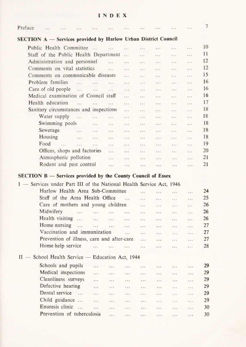 INDEX Preface **• ••• ••• ••• ••• ••• ••• ••• ••• • • • SECTION A — Services provided by Harlow Urban District Council Public Health Committee ... ... ... ... ... ... ••• 10 Staff of the Public Health Department ... ... ... ... ... H Administration and personnel ... ... ... ... ... ... 12 Comments on vital statistics ... ... ... ... ... ... 12 Comments on communicable diseases ... ... ... ... ... 15 Problem families ... ... ... ... ... ... ... ... 16 Care of old people 16 Medical examination of Council staff ... ... ... ... ... 16 Health education ... ... ... ... ... ... ... ... 17 Sanitary circumstances and inspections 18 Water supply ... ... ... ... ... ... ... ... 18 Swimming pools 18 Sewerage ... ... ... ... ... ... ... ... 18 Housing ... ... ... ... ... ... ... ... 18 Food ... ... ... ... ... ... ... ... ... 19 Offices, shops and factories ... ... ... ... ... ... 20 Atmospheric pollution ... ... ... ... ... ... 21 Rodent and pest control ... ... ... ... ... ... 21 SECTION B — Services provided by the County Council of Essex I — Services under Part III of the National Health Service Act, 1946 Harlow Health Area Sub-Committee ... ... ... ... 24 Staff of the Area Health Office ... ... ... ... ... 25 Care of mothers and young children 26 Midwifery 26 Health visiting 26 Home nursing 27 Vaccination and immunization 27 Prevention of illness, care and after-care 27 Home help service 28 II — School Health Service — Education Act, 1944 Schools and pupils 29 Medical inspections 29 Cleanliness surveys 29 Defective hearing 29 Dental service 29 Child guidance 29 Enuresis clinic 30 Prevention of tuberculosis 30