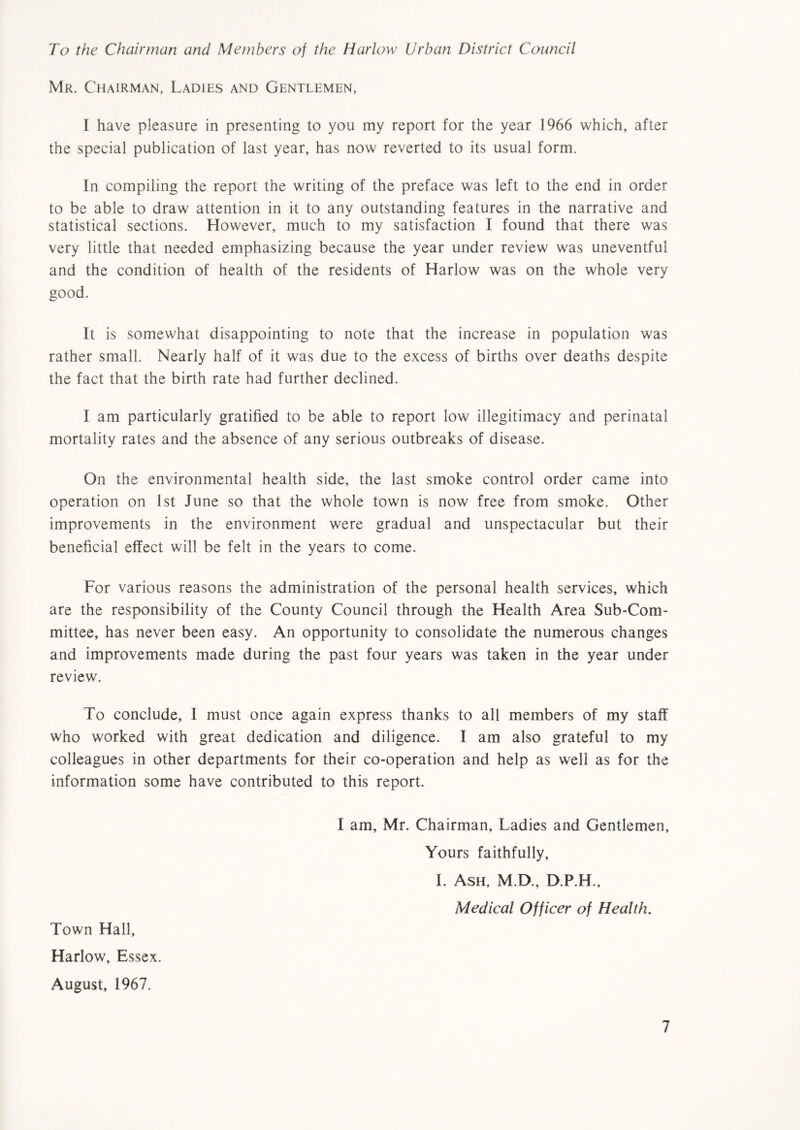 To the Chairman and Members of the Harlow Urban District Council Mr. Chairman, Ladies and Gentlemen, I have pleasure in presenting to you my report for the year 1966 which, after the special publication of last year, has now reverted to its usual form. In compiling the report the writing of the preface was left to the end in order to be able to draw attention in it to any outstanding features in the narrative and statistical sections. However, much to my satisfaction I found that there was very little that needed emphasizing because the year under review was uneventful and the condition of health of the residents of Harlow was on the whole very good. It is somewhat disappointing to note that the increase in population was rather small. Nearly half of it was due to the excess of births over deaths despite the fact that the birth rate had further declined. I am particularly gratified to be able to report low illegitimacy and perinatal mortality rates and the absence of any serious outbreaks of disease. On the environmental health side, the last smoke control order came into operation on 1st June so that the whole town is now free from smoke. Other improvements in the environment were gradual and unspectacular but their beneficial effect will be felt in the years to come. For various reasons the administration of the personal health services, which are the responsibility of the County Council through the Health Area Sub-Com- mittee, has never been easy. An opportunity to consolidate the numerous changes and improvements made during the past four years was taken in the year under review. To conclude, I must once again express thanks to all members of my staff who worked with great dedication and diligence. I am also grateful to my colleagues in other departments for their co-operation and help as well as for the information some have contributed to this report. I am, Mr. Chairman, Ladies and Gentlemen, Yours faithfully, I. Ash, M.D., D.P.H., Medical Officer of Health. Town Hall, Harlow, Essex. August, 1967.