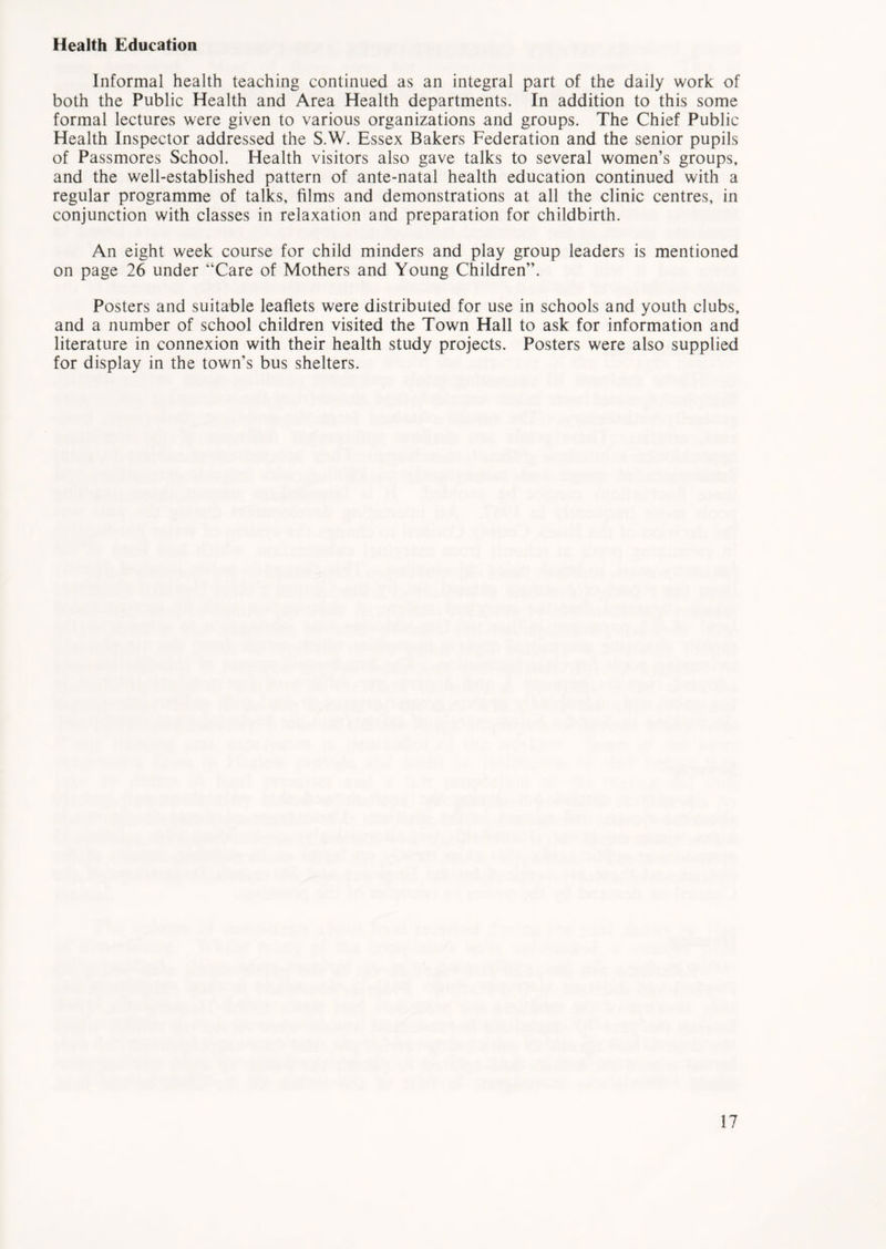 Health Education Informal health teaching continued as an integral part of the daily work of both the Public Health and Area Health departments. In addition to this some formal lectures were given to various organizations and groups. The Chief Public Health Inspector addressed the S.W. Essex Bakers Federation and the senior pupils of Passmores School. Health visitors also gave talks to several women’s groups, and the well-established pattern of ante-natal health education continued with a regular programme of talks, films and demonstrations at all the clinic centres, in conjunction with classes in relaxation and preparation for childbirth. An eight week course for child minders and play group leaders is mentioned on page 26 under “Care of Mothers and Young Children”. Posters and suitable leaflets were distributed for use in schools and youth clubs, and a number of school children visited the Town Hall to ask for information and literature in connexion with their health study projects. Posters were also supplied for display in the town’s bus shelters.