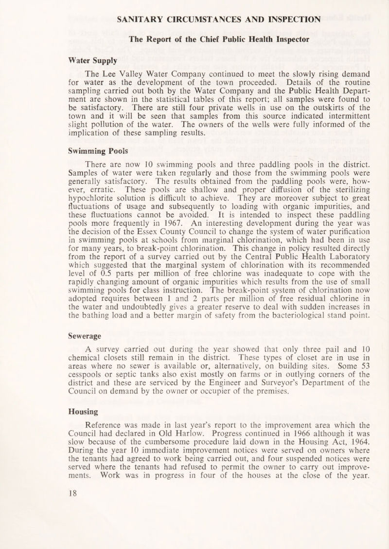 SANITARY CIRCUMSTANCES AND INSPECTION The Report of the Chief Public Health Inspector Water Supply The Lee Valley Water Company continued to meet the slowly rising demand for water as the development of the town proceeded. Details of the routine sampling carried out both by the Water Company and the Public Health Depart- ment are shown in the statistical tables of this report; all samples were found to be satisfactory. There are still four private wells in use on the outskirts of the town and it will be seen that samples from this source indicated intermittent slight pollution of the water. The owners of the wells were fully informed of the implication of these sampling results. Swimming Pools There are now 10 swimming pools and three paddling pools in the district. Samples of water were taken regularly and those from the swimming pools were generally satisfactory. The results obtained from the paddling pools were, how- ever, erratic. These pools are shallow and proper diffusion of the sterilizing hypochlorite solution is difficult to achieve. They are moreover subject to great fluctuations of usage and subsequently to loading with organic impurities, and these fluctuations cannot be avoided. It is intended to inspect these paddling pools more frequently in 1967. An interesting development during the year was ’the decision of the Essex County Council to change the system of water purification in swimming pools at schools from marginal chlorination, which had been in use for many years, to break-point chlorination. This change in policy resulted directly from the report of a survey carried out by the Central Public Health Laboratory which suggested that the marginal system of chlorination with its recommended level of 0.5 parts per million of free chlorine was inadequate to cope with the rapidly changing amount of organic impurities which results from the use of small swimming pools for class instruction. The break-point system of chlorination now adopted requires between 1 and 2 parts per million of free residual chlorine in the water and undoubtedly gives a greater reserve to deal with sudden increases in the bathing load and a better margin of safety from the bacteriological stand point. Sewerage A survey carried out during the year showed that only three pail and 10 chemical closets still remain in the district. These types of closet are in use in areas where no sewer is available or, alternatively, on building sites. Some 53 cesspools or septic tanks also exist mostly on farms or in outlying corners of the district and these are serviced by the Engineer and Surveyor’s Department of the Council on demand by the owner or occupier of the premises. Housing Reference was made in last year’s report to the improvement area which the Council had declared in Old Harlow. Progress continued in 1966 although it was slow because of the cumbersome procedure laid down in the Housing Act, 1964. During the year 10 immediate improvement notices were served on owners where the tenants had agreed to work being carried out, and four suspended notices were served where the tenants had refused to permit the owner to carry out improve- ments. Work was in progress in four of the houses at the close of the year.