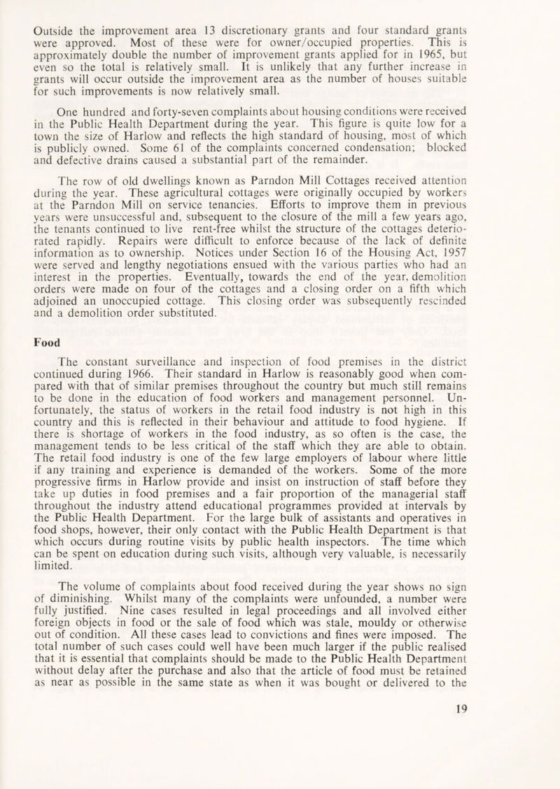 Outside the improvement area 13 discretionary grants and four standard grants were approved. Most of these were for owner/occupied properties. This is approximately double the number of improvement grants applied for in 1965, but even so the total is relatively small. It is unlikely that any further increase in grants will occur outside the improvement area as the number of houses suitable for such improvements is now relatively small. One hundred and forty-seven complaints about housing conditions were received in the Public Health Department during the year. This figure is quite low for a town the size of Harlow and reflects the high standard of housing, most of which is publicly owned. Some 61 of the complaints concerned condensation; blocked and defective drains caused a substantial part of the remainder. The row of old dwellings known as Parndon Mill Cottages received attention during the year. These agricultural cottages were originally occupied by workers at the Parndon Mill on service tenancies. Efforts to improve them in previous years were unsuccessful and, subsequent to the closure of the mill a few years ago, the tenants continued to live rent-free whilst the structure of the cottages deterio- rated rapidly. Repairs were difficult to enforce because of the lack of definite information as to ownership. Notices under Section 16 of the Housing Act, 1957 were served and lengthy negotiations ensued with the various parties who had an interest in the properties. Eventually, towards the end of the year, demolition orders were made on four of the cottages and a closing order on a fifth which adjoined an unoccupied cottage. This closing order was subsequently rescinded and a demolition order substituted. Food The constant surveillance and inspection of food premises in the district continued during 1966. Their standard in Harlow is reasonably good when com- pared with that of similar premises throughout the country but much still remains to be done in the education of food workers and management personnel. Un- fortunately, the status of workers in the retail food industry is not high in this country and this is reflected in their behaviour and attitude to food hygiene. If there is shortage of workers in the food industry, as so often is the case, the management tends to be less critical of the staff which they are able to obtain. The retail food industry is one of the few large employers of labour where little if any training and experience is demanded of the workers. Some of the more progressive firms in Harlow provide and insist on instruction of staff before they take up duties in food premises and a fair proportion of the managerial staff throughout the industry attend educational programmes provided at intervals by the Public Health Department. For the large bulk of assistants and operatives in food shops, however, their only contact with the Public Health Department is that which occurs during routine visits by public health inspectors. The time which can be spent on education during such visits, although very valuable, is necessarily limited. The volume of complaints about food received during the year shows no sign of diminishing. Whilst many of the complaints were unfounded, a number were fully justified. Nine cases resulted in legal proceedings and all involved either foreign objects in food or the sale of food which was stale, mouldy or otherwise out of condition. All these cases lead to convictions and fines were imposed. The total number of such cases could well have been much larger if the public realised that it is essential that complaints should be made to the Public Health Department without delay after the purchase and also that the article of food must be retained as near as possible in the same state as when it was bought or delivered to the