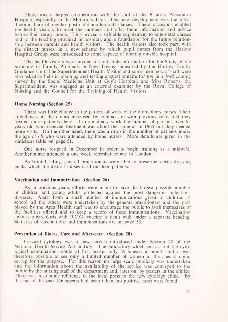 There was a happy co-operation with the staff at the Princess Alexandra Hospital, especially in the Maternity Unit. One new development was the intro- duction there of regular post-natal mothercraft classes. These occasions enabled the health visitors to meet the mothers and offer them information and advice before their return home. This proved a valuable supplement to ante-natal classes and to the teaching provided in hospital, and a foundation for the future relation- ship between parents and health visitors. The health visitors also took part, with the district nurses, in a new scheme by which pupil nurses from the Harlow Hospital Group were introduced to some aspects of nursing outside hospital. The health visitors were invited to contribute information for the Study of the Structure of Family Problems in New Towns sponsored by the Harlow Family Guidance Unit. The Superintendent Health Visitor and some members of staff were also asked to help in planning and testing a questionnaire for use in a forthcoming survey by the Social Medicine Unit at Guy’s Hospital, and Miss Roberts, the Superintendent, was engaged as an external examiner by the Royal College of Nursing and the Council for the Training of Health Visitors. Home Nursing (Section 25) There was little change in the pattern of work of the domiciliary nurses. Their attendances at the clinics increased by comparison with previous years and they treated more patients there. In domiciliary work the number of persons over 65 years old who received treatment was about the same as in 1965 but they needed more visits. On the other hand, there was a drop in the number of patients under the age of 65 who were attended by home nurses. More details are given in the statistical table on page 51. One nurse resigned in December in order to begin training as a midwife. Another nurse attended a one week refresher course in London. As from 1st July, general practitioners were able to prescribe sterile dressing packs which the district nurses used on their patients. Vaccination and Immunization (Section 26) As in previous years, efforts were made to have the largest possible number of children and young adults protected against the most dangerous infectious diseases. Apart from a small number of immunizations given to children at school, all the others were undertaken by the general practitioners and the part played by the Area Health staff was to encourage the public to avail themselves of the facilities offered and to keep a record of these immunizations. Vaccination against tuberculosis with B.C.G. vaccine is dealt with under a separate heading. Statistics of vaccinations and immunizations are on page 53. Prevention of Illness, Care and After-care (Section 28) Cervical cytology was a new service introduced under Section 28 of the National Health Service Act in July. The laboratory which carries out the cyto- logical examinations could at first accept only 50 smears a month and it was therefore possible to see only a limited number of women at the special clinic set up for the purpose. For this reason no large scale publicity was undertaken and the information about the availability of the service was conveyed to the public by the nursing staff of the department and, later on, by posters in the clinics. There was also some reference in the local press to the new cytology clinic. By the end of the year 146 smears had been taken; no positive cases were found.