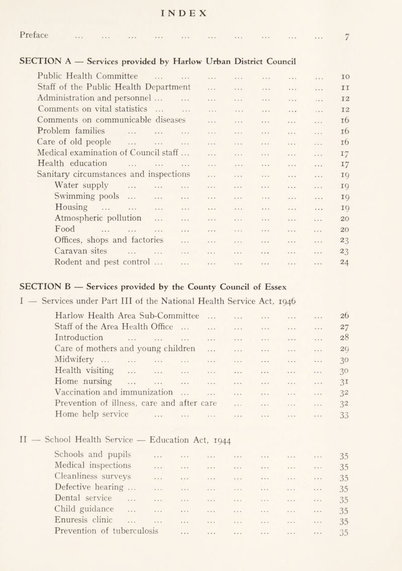 INDEX Preface 7 SECTION A — Services provided by Harlow Urban District Council Public Health Committee ... ... ... ... ... ... ... 10 Staff of the Public Health Department ... ... ... ... ... 11 Administration and personnel ... ... ... ... ... ... ... 12 Comments on vital statistics ... ... ... ... ... ... ... 12 Comments on communicable diseases ... ... ... ... ... 16 Problem families ... ... ... ... ... ... ... ... 16 Care of old people ... ... ... ... ... ... ... ... 16 Medical examination of Council staff ... ... ... ... ... ... 17 Health education ... ... ... ... ... ... ... ... 17 Sanitary circumstances and inspections ... ... ... ... ... 19 Water supply ... ... ... ... ... ... ... ... 19 Swimming pools ... ... ... ... ... ... ... ... 19 Housing ... ... ... ... ... ... ... ... ... 19 Atmospheric pollution ... ... ... ... ... ... ... 20 Food ... ... ... ... ... ... ... ... ... 20 Offices, shops and factories ... ... ... ... ... ... 23 Caravan sites ... ... ... ... ... ... ... ... 23 Rodent and pest control ... ... ... ... ... ... ... 24 SECTION B — Services provided by the County Council of Essex I — Services under Part III of the National Health Service Act, 1946 Harlow Health Area Sub-Committee ... ... ... ... ... 26 Staff of the Area Health Office ... ... ... ... ... ... 27 Introduction ... ... ... ... ... ... ... ... 28 Care of mothers and young children ... ... ... ... ... 29 Midwifery ... ... ... ... ... ... ... ... ... 30 Health visiting ... ... ... ... ... ... ... ... 30 Home nursing ... ... ... ... ... ... ... ... 31 Vaccination and immunization ... ... ... ... ... ... 32 Prevention of illness, care and after care ... ... ... ... 32 Home help service ... ... ... ... ... ... ... 33 II — School Health Service — Education Act, 1944 Schools and pupils ... ... ... ... ... ... ... 35 Medical inspections ... ... ... ... ... ... ... 35 Cleanliness surveys ... ... ... ... ... ... ... 35 Defective hearing ... ... ... ... ... ... ... ... 35 Dental service ... ... ... ... ... ... ... ... 35 Child guidance ... ... ... ... ... ... ... ... 35 Enuresis clinic ... ... ... ... ... ... ... ... 35 Prevention of tuberculosis ... ... ... ... ... ... 35