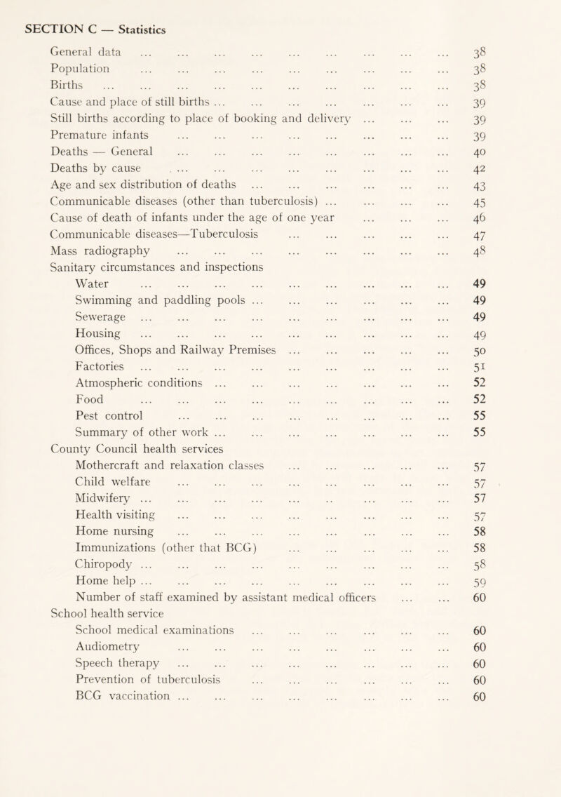 SECTION C — Statistics General data ... ... ... ... ... ... ... ... ... 38 Population ... ... ... ... ... ... ... ... ... 38 Births ... ... ... ... ... ... ... ... ... ... 38 Cause and place of still births ... ... ... ... ... ... ... 39 Still births according to place of booking and delivery ... ... ... 39 Premature infants ... ... ... ... ... ... ... ... 39 Deaths — General ... ... ... ... ... ... ... ... 40 Deaths by cause ... ... ... ... ... ... ... ... 42 Age and sex distribution of deaths ... ... ... ... ... ... 43 Communicable diseases (other than tuberculosis) ... ... ... ... 45 Cause of death of infants under the age of one year ... ... ... 46 Communicable diseases—Tuberculosis ... ... ... ... ... 47 Mass radiography ... ... ... ... ... ... ... ... 48 Sanitary circumstances and inspections Water ... ... ... ... ... ... ... ... ... 49 Swimming and paddling pools ... ... ... ... ... ... 49 Sewerage ... ... ... ... ... ... ... ... ... 49 Housing ... ... ... ... ... ... ... ... ... 49 Offices, Shops and Railway Premises ... ... ... ... ... 50 Factories ... ... ... ... ... ... ... ... ... 51 Atmospheric conditions ... ... ... ... ... ... ... 52 Food ... ... ... ... ... ... ... ... ... 52 Pest control ... ... ... ... ... ... ... ... 55 Summary of other work ... ... ... ... ... ... ... 55 County Council health services Mothercraft and relaxation classes ... ... ... ... ... 57 Child welfare ... ... ... ... ... ... ... ... 57 Midwifery ... ... ... ... ... .. ... ... ... 57 Health visiting ... ... ... ... ... ... ... ... 57 Home nursing ... ... ... ... ... ... ... ... 58 Immunizations (other that BCG) ... ... ... ... ... 58 Chiropody ... ... ... ... ... ... ... ... ... 58 Home help ... ... ... ... ... ... ... ... ... 59 Number of staff examined by assistant medical officers ... ... 60 School health service School medical examinations ... ... ... ... ... ... 60 Audiometry ... ... ... ... ... ... ... ... 60 Speech therapy ... ... ... ... ... ... ... ... 60 Prevention of tuberculosis ... ... ... ... ... ... 60 BCG vaccination ... ... ... ... ... ... ... ... 60