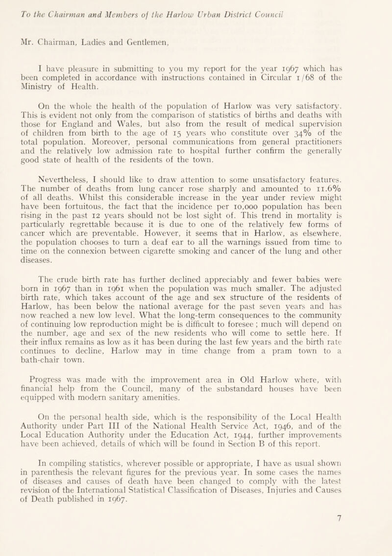 To the Chairman and Members of the Harlow Urban District Council Mr. Chairman, Ladies and Gentlemen, I have pleasure in submitting to you my report for the year 1967 which has been completed in accordance with instructions contained in Circular 1/68 of the Ministry of Health. On the whole the health of the population of Harlow was very satisfactory. This is evident not only from the comparison of statistics of births and deaths with those for England and Wales, but also from the result of medical supervision of children from birth to the age of 15 years who constitute over 34% of the total population. Moreover, personal communications from general practitioners and the relatively low admission rate to hospital further confirm the generally good state of health of the residents of the town. Nevertheless, I should like to draw attention to some unsatisfactory features. The number of deaths from lung cancer rose sharply and amounted to 11.6% of all deaths. Whilst this considerable increase in the year under review might have been fortuitous, the fact that the incidence per 10,000 population has been rising in the past 12 years should not be lost sight of. This trend in mortality is particularly regrettable because it is due to one of the relatively few forms of cancer which are preventable. However, it seems that in Harlow, as elsewhere, the population chooses to turn a deaf ear to all the warnings issued from time to time on the connexion between cigarette smoking and cancer of the lung and other diseases. The crude birth rate has further declined appreciably and fewer babies were born in 1967 than in 1961 when the population was much smaller. The adjusted birth rate, which takes account of the age and sex structure of the residents of Harlow, has been below the national average for the past seven years and has now reached a new low level. What the long-term consequences to the community of continuing low reproduction might be is difficult to foresee ; much will depend on the number, age and sex of the new residents who will come to settle here. If their influx remains as low as it has been during the last few years and the birth rate continues to decline, Harlow may in time change from a pram town to a bath-chair town. Progress was made with the improvement area in Old Harlow where, with financial help from the Council, many of the substandard houses have been equipped with modern sanitary amenities. On the personal health side, which is the responsibility of the Local Health Authority under Part III of the National Health Service Act, 1946, and of the Local Education Authority under the Education Act, 1944, further improvements have been achieved, details of which will be found in Section B of this report. In compiling statistics, wherever possible or appropriate, I have as usual shown in parenthesis the relevant figures for the previous year. In some cases the names of diseases and causes of death have been changed to comply with the latest revision of the International Statistical Classification of Diseases, Injuries and Causes of Death published in 1967.