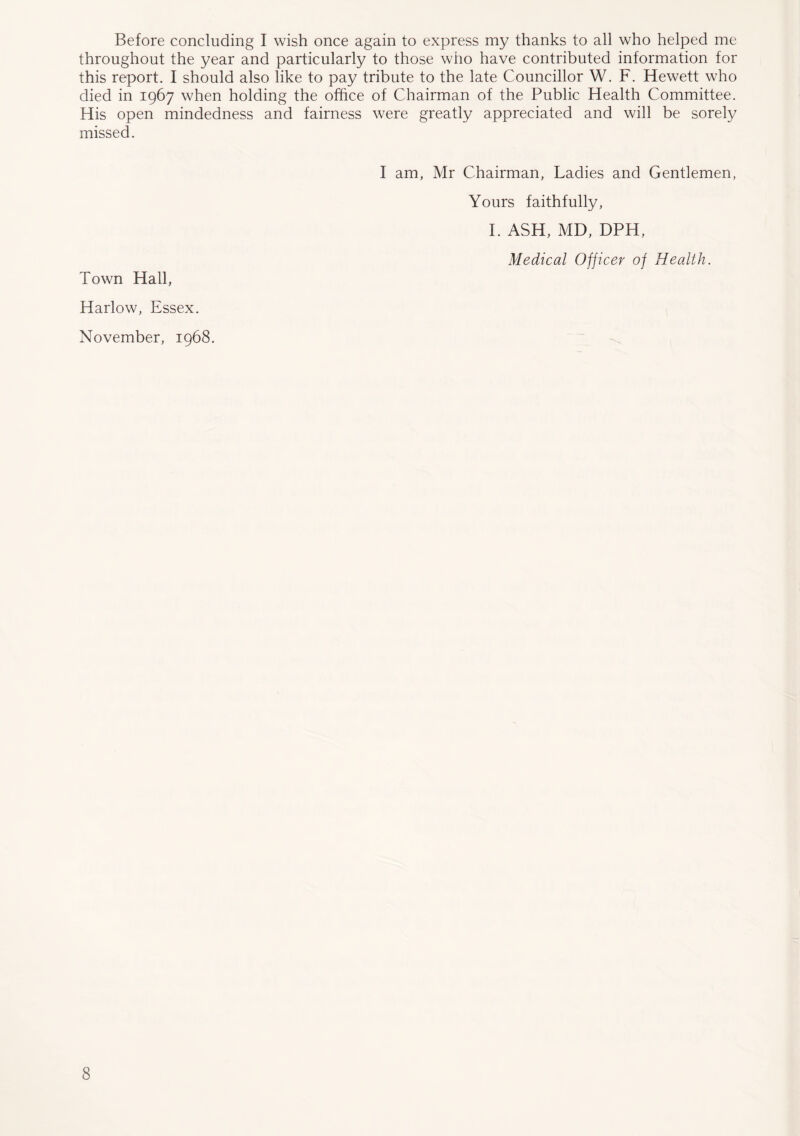 Before concluding I wish once again to express my thanks to all who helped me throughout the year and particularly to those who have contributed information for this report. I should also like to pay tribute to the late Councillor W. F. Hewett who died in 1967 when holding the office of Chairman of the Public Health Committee. His open mindedness and fairness were greatly appreciated and will be sorely missed. I am, Mr Chairman, Ladies and Gentlemen, Yours faithfully, I. ASH, MD, DPH, Medical Officer of Health. Town Hall, Harlow, Essex. November, 1968.