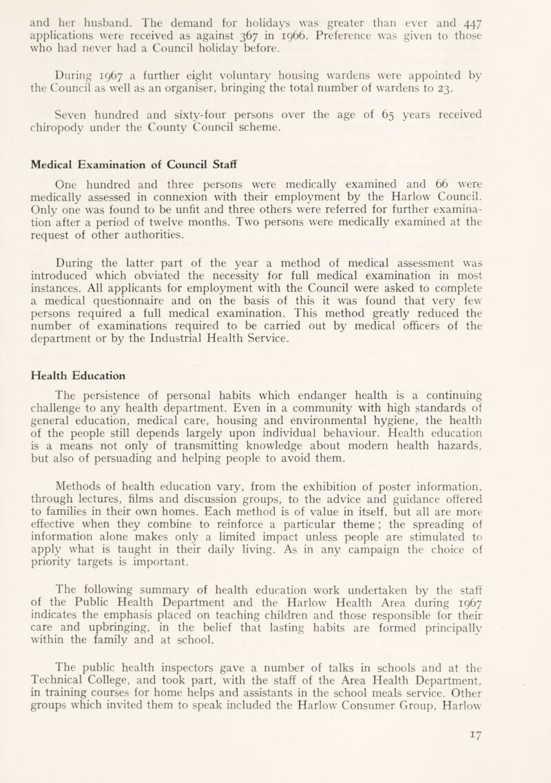 and her husband. The demand for holidays was greater than ever and 447 applications were received as against 367 in 1966. Preference was given to those who had never had a Council holiday before. During 1967 a further eight voluntary housing wardens were appointed by the Council as well as an organiser, bringing the total number of wardens to 23. Seven hundred and sixty-four persons over the age of 65 years received chiropody under the County Council scheme. Medical Examination of Council Staff One hundred and three persons were medically examined and 66 were medically assessed in connexion with their employment by the Harlow Council. Only one was found to be unfit and three others were referred for further examina- tion after a period of twelve months. Two persons were medically examined at the request of other authorities. During the latter part of the year a method of medical assessment was introduced which obviated the necessity for full medical examination in most instances. All applicants for employment with the Council were asked to complete a medical questionnaire and on the basis of this it was found that very few persons required a full medical examination. This method greatly reduced the number of examinations required to be carried out by medical officers of the department or by the Industrial Health Service. Health Education The persistence of personal habits which endanger health is a continuing challenge to any health department. Even in a community with high standards of general education, medical care, housing and environmental hygiene, the health of the people still depends largely upon individual behaviour. Health education is a means not only of transmitting knowledge about modern health hazards, but also of persuading and helping people to avoid them. Methods of health education vary, from the exhibition of poster information, through lectures, films and discussion groups, to the advice and guidance offered to families in their own homes. Each method is of value in itself, but all are more effective when they combine to reinforce a particular theme ; the spreading of information alone makes only a limited impact unless people are stimulated to apply what is taught in their daily living. As in any campaign the choice of priority targets is important. The following summary of health education work undertaken by the staff of the Public Health Department and the Harlow Health Area during 1967 indicates the emphasis placed on teaching children and those responsible for their care and upbringing, in the belief that lasting habits are formed principally within the family and at school. The public health inspectors gave a number of talks in schools and at the Technical College, and took part, with the staff of the Area Health Department, in training courses for home helps and assistants in the school meals service. Other groups which invited them to speak included the Harlow Consumer Group, Harlow