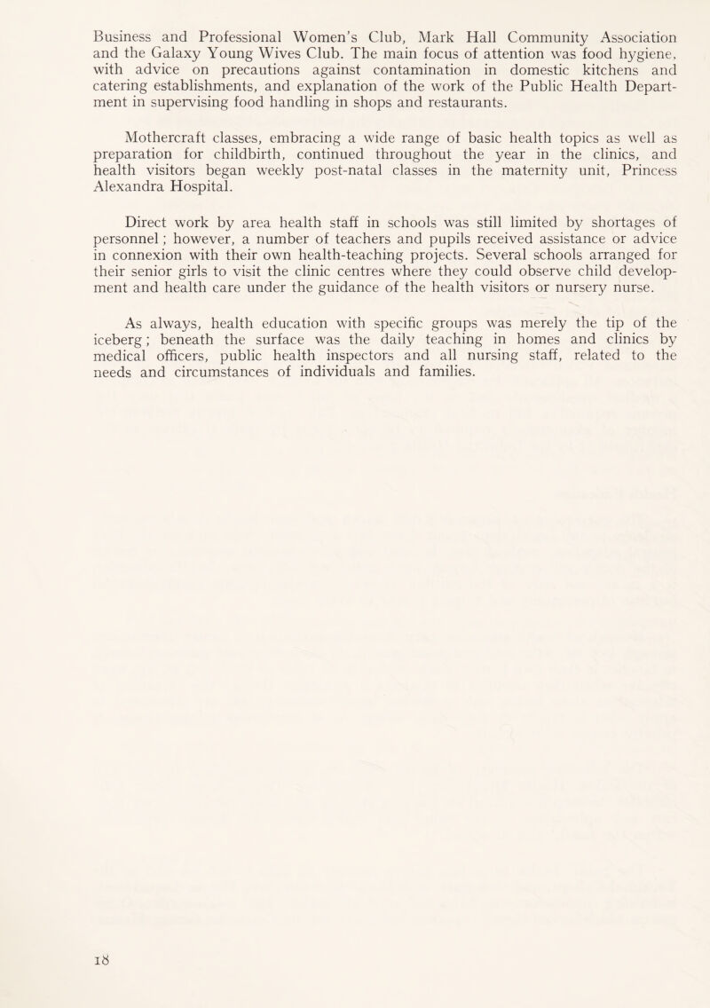Business and Professional Women’s Club, Mark Hall Community Association and the Galaxy Young Wives Club. The main focus of attention was food hygiene, with advice on precautions against contamination in domestic kitchens and catering establishments, and explanation of the work of the Public Health Depart- ment in supervising food handling in shops and restaurants. Mothercraft classes, embracing a wade range of basic health topics as well as preparation for childbirth, continued throughout the year in the clinics, and health visitors began weekly post-natal classes in the maternity unit, Princess Alexandra Hospital. Direct work by area health staff in schools was still limited by shortages of personnel; however, a number of teachers and pupils received assistance or advice in connexion with their own health-teaching projects. Several schools arranged for their senior girls to visit the clinic centres where they could observe child develop- ment and health care under the guidance of the health visitors or nursery nurse. As always, health education with specific groups was merely the tip of the iceberg; beneath the surface was the daily teaching in homes and clinics by medical officers, public health inspectors and all nursing staff, related to the needs and circumstances of individuals and families.