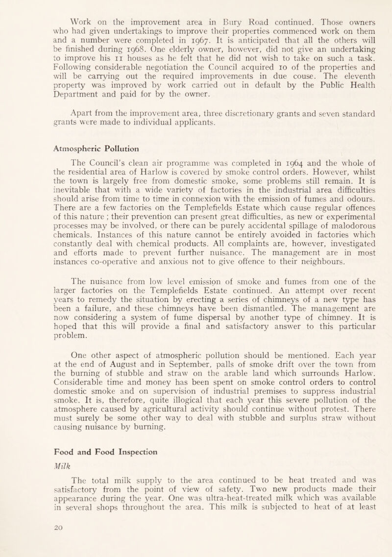 Work on the improvement area in Bury Road continued. Those owners who had given undertakings to improve their properties commenced work on them and a number were completed in 1967. It is anticipated that all the others will be finished during 1968. One elderly owner, however, did not give an undertaking to improve his 11 houses as he felt that he did not wish to take on such a task. Following considerable negotiation the Council acquired 10 of the properties and will be carrying out the required improvements in due couse. The eleventh property was improved by work carried out in default by the Public Health Department and paid for by the owner. Apart from the improvement area, three discretionary grants and seven standard grants were made to individual applicants. Atmospheric Pollution The Council’s clean air programme was completed in 1964 and the whole of the residential area of Harlow is covered by smoke control orders. However, whilst the town is largely free from domestic smoke, some problems still remain. It is inevitable that with a wide variety of factories in the industrial area difficulties should arise from time to time in connexion with the emission of fumes and odours. There are a few factories on the Templefields Estate which cause regular offences of this nature ; their prevention can present great difficulties, as new or experimental processes may be involved, or there can be purely accidental spillage of malodorous chemicals. Instances of this nature cannot be entirely avoided in factories which constantly deal with chemical products. All complaints are, however, investigated and efforts made to prevent further nuisance. The management are in most instances co-operative and anxious not to give offence to their neighbours. The nuisance from low level emission of smoke and fumes from one of the larger factories on the Templefields Estate continued. An attempt over recent years to remedy the situation by erecting a series of chimneys of a new type has been a failure, and these chimneys have been dismantled. The management are now considering a system of fume dispersal by another type of chimney. It is hoped that this will provide a final and satisfactory answer to this particular problem. One other aspect of atmospheric pollution should be mentioned. Each year at the end of August and in September, palls of smoke drift over the town from the burning of stubble and straw on the arable land which surrounds Harlow. Considerable time and money has been spent on smoke control orders to control domestic smoke and on supervision of industrial premises to suppress industrial smoke. It is, therefore, quite illogical that each year this severe pollution of the atmosphere caused by agricultural activity should continue without protest. There must surely be some other way to deal with stubble and surplus straw without causing nuisance by burning. Food and Food Inspection Milk The total milk supply to the area continued to be heat treated and was satisfactory from the point of view of safety. Two new products made their appearance during the year. One was ultra-heat-treated milk which was available in several shops throughout the area. This milk is subjected to heat of at least