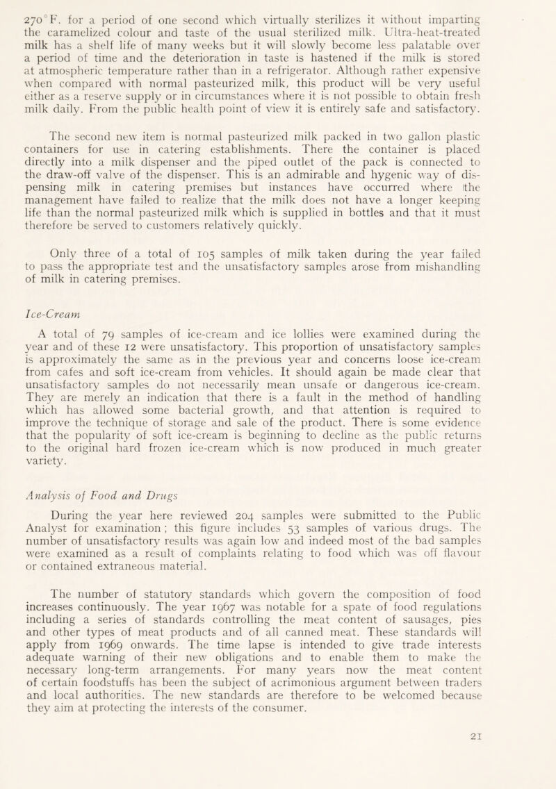 270° F. for a period of one second which virtually sterilizes it without imparting the caramelized colour and taste of the usual sterilized milk. Ultra-heat-treated milk has a shelf life of many weeks but it will slowly become less palatable over a period of time and the deterioration in taste is hastened if the milk is stored at atmospheric temperature rather than in a refrigerator. Although rather expensive when compared with normal pasteurized milk, this product will be very useful either as a reserve supply or in circumstances where it is not possible to obtain fresh milk daily. From the public health point of view it is entirely safe and satisfactory. The second new item is normal pasteurized milk packed in two gallon plastic containers for use in catering establishments. There the container is placed directly into a milk dispenser and the piped outlet of the pack is connected to the draw-off valve of the dispenser. This is an admirable and hygenic way of dis- pensing milk in catering premises but instances have occurred where (the management have failed to realize that the milk does not have a longer keeping life than the normal pasteurized milk which is supplied in bottles and that it must therefore be served to customers relatively quickly. Only three of a total of 105 samples of milk taken during the year failed to pass the appropriate test and the unsatisfactory samples arose from mishandling of milk in catering premises. Ice-Cream A total of 79 samples of ice-cream and ice lollies were examined during the year and of these 12 were unsatisfactory. This proportion of unsatisfactory samples is approximately the same as in the previous year and concerns loose ice-cream from cafes and soft ice-cream from vehicles. It should again be made clear that unsatisfactory samples do not necessarily mean unsafe or dangerous ice-cream. They are merely an indication that there is a fault in the method of handling which has allowed some bacterial growth, and that attention is required to improve the technique of storage and sale of the product. There is some evidence that the popularity of soft ice-cream is beginning to decline as the public returns to the original hard frozen ice-cream which is now produced in much greater variety. Analysis of Food and Drugs During the year here reviewed 204 samples were submitted to the Public Analyst for examination ; this figure includes 53 samples of various drugs. The number of unsatisfactory results was again low and indeed most of the bad samples were examined as a result of complaints relating to food which was off flavour or contained extraneous material. The number of statutory standards which govern the composition of food increases continuously. The year 1967 was notable for a spate of food regulations including a series of standards controlling the meat content of sausages, pies and other types of meat products and of all canned meat. These standards will apply from 1969 onwards. The time lapse is intended to give trade interests adequate warning of their new obligations and to enable them to make the necessary long-term arrangements. For many years now the meat content of certain foodstuffs has been the subject of acrimonious argument between traders and local authorities. The new standards are therefore to be welcomed because they aim at protecting the interests of the consumer.