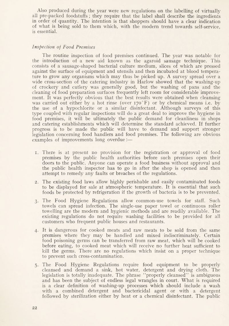 Also produced during the year were new regulations on the labelling of virtually all pre-packed foodstuffs ; they require that the label shall describe the ingredients in order of quantity. The intention is that shoppers should have a clear indication of what is being sold to them which, with the modern trend towards self-service, is essential. Inspection of Food Premises The routine inspection of food premises continued. The year was notable for the introduction of a new aid known as the agaroid sausage technique. This consists of a sausage-shaped bacterial culture medium, slices of which are pressed against the surface of equipment and utensils and then incubated at blood tempera- ture to grow any organisms which may thus be picked up. A survey spread over a wide cross-section of the catering industry in Harlow showed that the washing-up of crockery and cutlery was generally good, but the washing of pans and the cleaning of food preparation surfaces frequently left room for considerable improve- ment. It was perfectly obvious that the best results were obtained when cleansing was carried out either by a hot rinse (over 170°F) or by chemical means i.e. by the use of a hypochlorite or a similar disinfectant. Although surveys of this type coupled with regular inspections will do a great deal to improve the hygiene in food premises, it will be ultimately the public demand for cleanliness in shops and catering establishments which will determine the standard achieved. If further progress is to be made the public will have to demand and support stronger legislation concerning food handlers and food premises. The following are obvious examples of improvements long overdue :— 1. There is at present no provision for the registration or approval of food premises by the public health authorities before such premises open their doors to the public. Anyone can operate a food business without approval and the public health inspector has to go in after the shop is opened and then attempt to remedy any faults or breaches of the regulations. 2. The existing food laws allow highly perishable and easily contaminated foods to be displayed for sale at atmospheric temperature. It is essential that such foods be protected by refrigeration if the growth of bacteria is to be prevented. 3. The Food Hygiene Regulations allow common-use towels for staff. Such towels can spread infection. The single-use paper towel or continuous roller towelling are the modern and hygienic methods and are readily available. The existing regulations do not require washing facilities to be provided for all customers who frequent public houses and restaurants. 4. It is dangerous for cooked meats and raw meats to be sold from the same premises where they may be handled and mixed indiscriminately. Certain food poisoning germs can be transferred from raw meat, which will be cooked before eating, to cooked meat which will receive no further heat sufficient to kill the germs. There are no regulations which insist on a proper technique to prevent such cross-contamination. 5. The Food Hygiene Regulations require food equipment to be properly cleansed and demand a sink, hot water, detergent and drying cloth. The legislation is totally inadequate. The phrase “properly cleansed” is ambiguous and has been the subject of endless legal wrangles in court. What is required is a clear definition of washing-up processes which should include a wash with a combined detergent and bactericidal agent or with a detergent followed by sterilization either by heat or a chemical disinfectant. The public