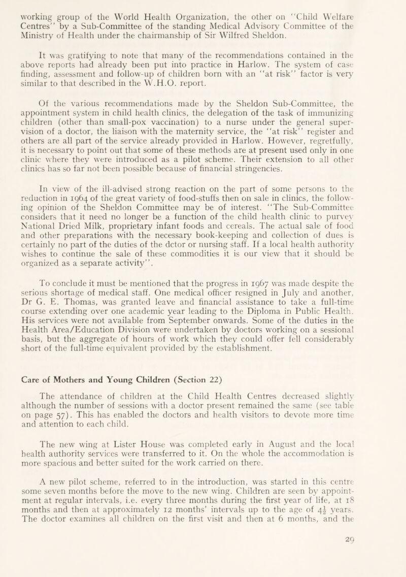 working group of the World Health Organization, the other on Child Welfare Centres by a Sub-Committee of the standing Medical Advisory Committee of the Ministry of Health under the chairmanship of Sir Wilfred Sheldon. It was gratifying to note that many of the recommendations contained in the above reports had already been put into practice in Harlow. The system of case finding, assessment and follow-up of children born with an at risk factor is very similar to that described in the W.H.O. report. Of the various recommendations made by the Sheldon Sub-Committee, the appointment system in child health clinics, the delegation of the task of immunizing children (other than small-pox vaccination) to a nurse under the general super- vision of a doctor, the liaison with the maternity service, the at risk register and others are all part of the service already provided in Harlow. However, regretfully, it is necessary to point out that some of these methods are at present used only in one clinic where they were introduced as a pilot scheme. Their extension to all other clinics has so far not been possible because of financial stringencies. In view of the ill-advised strong reaction on the part of some persons to the reduction in 1964 of the great variety of food-stuffs then on sale in clinics, the follow- ing opinion of the Sheldon Committee may be of interest. The Sub-Committee considers that it need no longer be a function of the child health clinic to purvey National Dried Milk, proprietary infant foods and cereals. The actual sale of food and other preparations with the necessary book-keeping and collection of dues is certainly no part of the duties of the dctor or nursing staff. If a local health authority wishes to continue the sale of these commodities it is our view that it should be organized as a separate activity. To conclude it must be mentioned that the progress in 1967 was made despite the serious shortage of medical staff. One medical officer resigned in July and another, Dr G. E. Thomas, was granted leave and financial assistance to take a full-time course extending over one academic year leading to the Diploma in Public Health. His services were not available from September onwards. Some of the duties in the Health Area/Education Division were undertaken by doctors working on a sessional basis, but the aggregate of hours of work which they could offer fell considerably short of the full-time equivalent provided by the establishment. Care of Mothers and Young Children (Section 22) The attendance of children at the Child Health Centres decreased slightly although the number of sessions with a doctor present remained the same (see table on page 57). This has enabled the doctors and health visitors to devote more time and attention to each child. The new wing at Lister House was completed early in August and the local health authority services were transferred to it. On the whole the accommodation is more spacious and better suited for the work carried on there. A new pilot scheme, referred to in the introduction, was started in this centre some seven months before the move to the new wing. Children are seen by appoint- ment at regular intervals, i.e. every three months during the first year of life, at 18 months and then at approximately 12 months’ intervals up to the age of 4J years. The doctor examines all children on the first visit and then at 6 months, and the