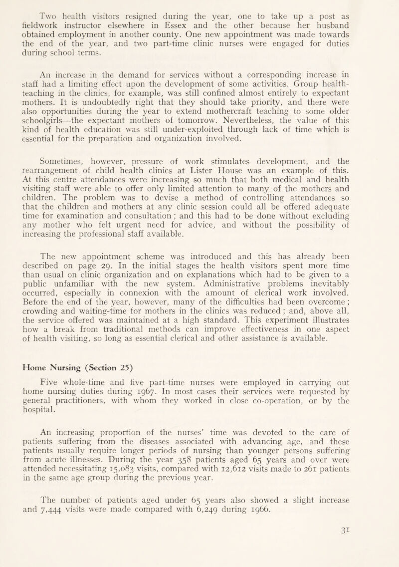Two health visitors resigned during the year, one to take up a post as tieldwork instructor elsewhere in Essex and the other because her husband obtained employment in another county. One new appointment was made towards the end of the year, and two part-time clinic nurses were engaged for duties during school terms. An increase in the demand for services without a corresponding increase in staff had a limiting effect upon the development of some activities. Group health- teaching in the clinics, for example, was still confined almost entirely to expectant mothers. It is undoubtedly right that they should take priority, and there were also opportunities during the year to extend mothercraft teaching to some older schoolgirls—the expectant mothers of tomorrow. Nevertheless, the value of this kind of health education was still under-exploited through lack of time which is essential for the preparation and organization involved. Sometimes, however, pressure of work stimulates development, and the rearrangement of child health clinics at Lister House was an example of this. At this centre attendances were increasing so much that both medical and health visiting staff were able to offer only limited attention to many of the mothers and children. The problem was to devise a method of controlling attendances so that the children and mothers at any clinic session could all be offered adequate time for examination and consultation ; and this had to be done without excluding any mother who felt urgent need for advice, and without the possibility of increasing the professional staff available. The new appointment scheme was introduced and this has already been described on page 29. In the initial stages the health visitors spent more time than usual on clinic organization and on explanations which had to be given to a public unfamiliar with the new system. Administrative problems inevitably occurred, especially in connexion with the amount of clerical work involved. Before the end of the year, however, many of the difficulties had been overcome ; crowding and waiting-time for mothers in the clinics was reduced ; and, above all, the service offered was maintained at a high standard. This experiment illustrates how a break from traditional methods can improve effectiveness in one aspect of health visiting, so long as essential clerical and other assistance is available. Home Nursing (Section 25) Five whole-time and five part-time nurses were employed in carrying out home nursing duties during 1967. In most cases their services were requested by general practitioners, with whom they worked in close co-operation, or by the hospital. An increasing proportion of the nurses’ time was devoted to the care of patients suffering from the diseases associated with advancing age, and these patients usually require longer periods of nursing than younger persons suffering from acute illnesses. During the year 358 patients aged 65 years and over were attended necessitating 15,083 visits, compared with 12,612 visits made to 261 patients in the same age group during the previous year. The number of patients aged under 65 years also showed a slight increase and 7,444 visits were made compared with 6,249 during 1966. 3i