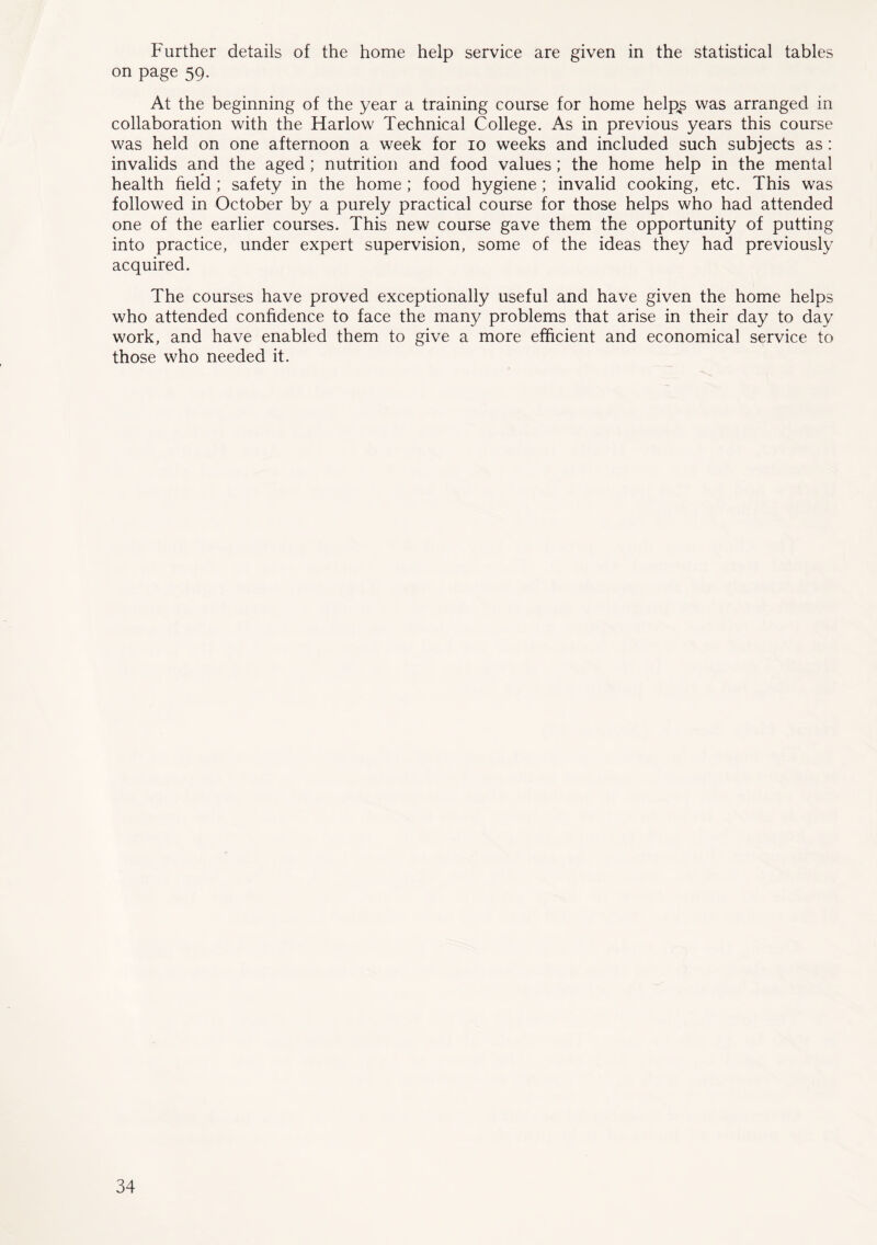 Further details of the home help service are given in the statistical tables on page 59. At the beginning of the year a training course for home help^s was arranged in collaboration with the Harlow Technical College. As in previous years this course was held on one afternoon a week for 10 weeks and included such subjects as : invalids and the aged ; nutrition and food values; the home help in the mental health field ; safety in the home; food hygiene; invalid cooking, etc. This was followed in October by a purely practical course for those helps who had attended one of the earlier courses. This new course gave them the opportunity of putting into practice, under expert supervision, some of the ideas they had previously acquired. The courses have proved exceptionally useful and have given the home helps who attended confidence to face the many problems that arise in their day to day work, and have enabled them to give a more efficient and economical service to those who needed it.