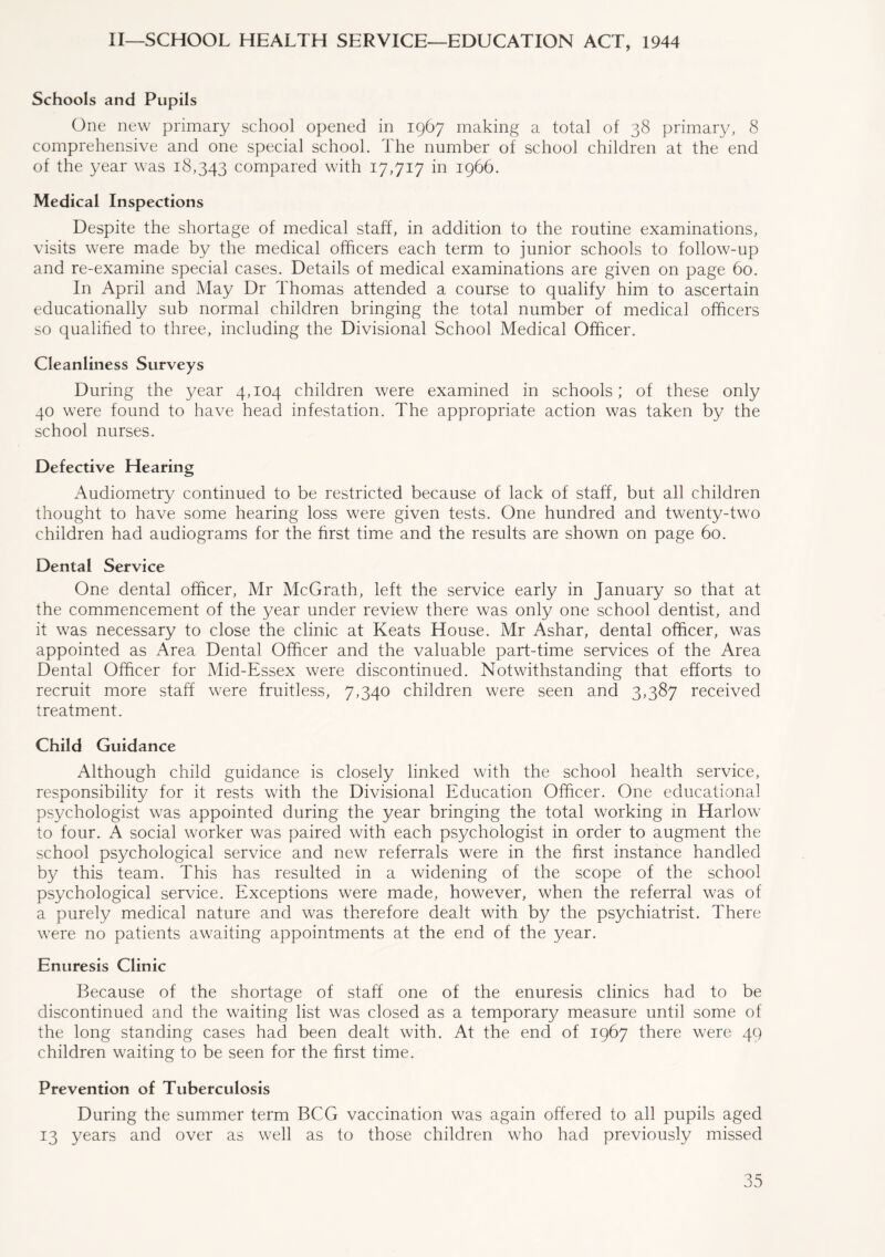 II—SCHOOL HEALTH SERVICE—EDUCATION ACT, 1944 Schools and Pupils One new primary school opened in 1967 making a total of 38 primary, 8 comprehensive and one special school. The number of school children at the end of the year was 18,343 compared with 17,717 in 1966. Medical Inspections Despite the shortage of medical staff, in addition to the routine examinations, visits were made by the medical officers each term to junior schools to follow-up and re-examine special cases. Details of medical examinations are given on page 60. In April and May Dr Thomas attended a course to qualify him to ascertain educationally sub normal children bringing the total number of medical officers so qualified to three, including the Divisional School Medical Officer. Cleanliness Surveys During the year 4,104 children were examined in schools; of these only 40 were found to have head infestation. The appropriate action was taken by the school nurses. Defective Hearing Audiometry continued to be restricted because of lack of staff, but all children thought to have some hearing loss were given tests. One hundred and twenty-two children had audiograms for the first time and the results are shown on page 60. Dental Service One dental officer, Mr McGrath, left the service early in January so that at the commencement of the year under review there was only one school dentist, and it was necessary to close the clinic at Keats House. Mr Ashar, dental officer, was appointed as Area Dental Officer and the valuable part-time services of the Area Dental Officer for Mid-Essex were discontinued. Notwithstanding that efforts to recruit more staff were fruitless, 7,340 children were seen and 3,387 received treatment. Child Guidance Although child guidance is closely linked with the school health service, responsibility for it rests with the Divisional Education Officer. One educational psychologist was appointed during the year bringing the total working in Harlow to four. A social worker was paired with each psychologist in order to augment the school psychological service and new referrals were in the first instance handled by this team. This has resulted in a widening of the scope of the school psychological service. Exceptions were made, however, when the referral was of a purely medical nature and was therefore dealt with by the psychiatrist. There were no patients awaiting appointments at the end of the year. Enuresis Clinic Because of the shortage of staff one of the enuresis clinics had to be discontinued and the waiting list was closed as a temporary measure until some of the long standing cases had been dealt with. At the end of 1967 there were 49 children waiting to be seen for the first time. Prevention of Tuberculosis During the summer term BCG vaccination was again offered to all pupils aged 13 years and over as well as to those children who had previously missed