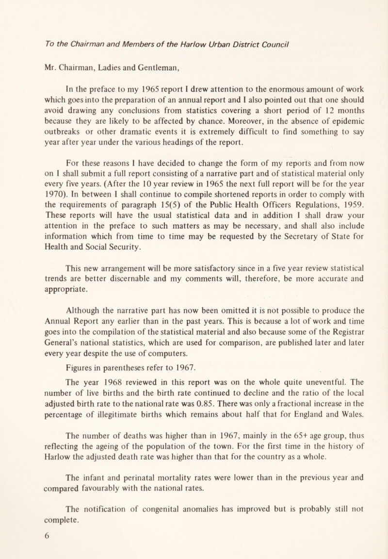 To the Chairman and Members of the Harlow Urban District Council Mr. Chairman, Ladies and Gentleman, In the preface to my 1965 report I drew attention to the enormous amount of work which goes into the preparation of an annual report and I also pointed out that one should avoid drawing any conclusions from statistics covering a short period of 12 months because they are likely to be affected by chance. Moreover, in the absence of epidemic outbreaks or other dramatic events it is extremely difficult to find something to say year after year under the various headings of the report. For these reasons I have decided to change the form of my reports and from now on I shall submit a full report consisting of a narrative part and of statistical material only every five years. (After the 10 year review in 1965 the next full report will be for the year 1970). In between I shall continue to compile shortened reports in order to comply with the requirements of paragraph 15(5) of the Public Health Officers Regulations, 1959. These reports will have the usual statistical data and in addition I shall draw your attention in the preface to such matters as may be necessary, and shall also include information which from time to time may be requested by the Secretary of State for Health and Social Security. This new arrangement will be more satisfactory since in a five year review statistical trends are better discernable and my comments will, therefore, be more accurate and appropriate. Although the narrative part has now been omitted it is not possible to produce the Annual Report any earlier than in the past years. This is because a lot of work and time goes into the compilation of the statistical material and also because some of the Registrar General’s national statistics, which are used for comparison, are published later and later every year despite the use of computers. Figures in parentheses refer to 1967. The year 1968 reviewed in this report was on the whole quite uneventful. The number of live births and the birth rate continued to decline and the ratio of the local adjusted birth rate to the national rate was 0.85. There was only a fractional increase in the percentage of illegitimate births which remains about half that for England and Wales. The number of deaths was higher than in 1967, mainly in the 65+ age group, thus reflecting the ageing of the population of the town. For the first time in the history of Harlow the adjusted death rate was higher than that for the country as a whole. The infant and perinatal mortality rates were lower than in the previous year and compared favourably with the national rates. The notification of congenital anomalies has improved but is probably still not complete.