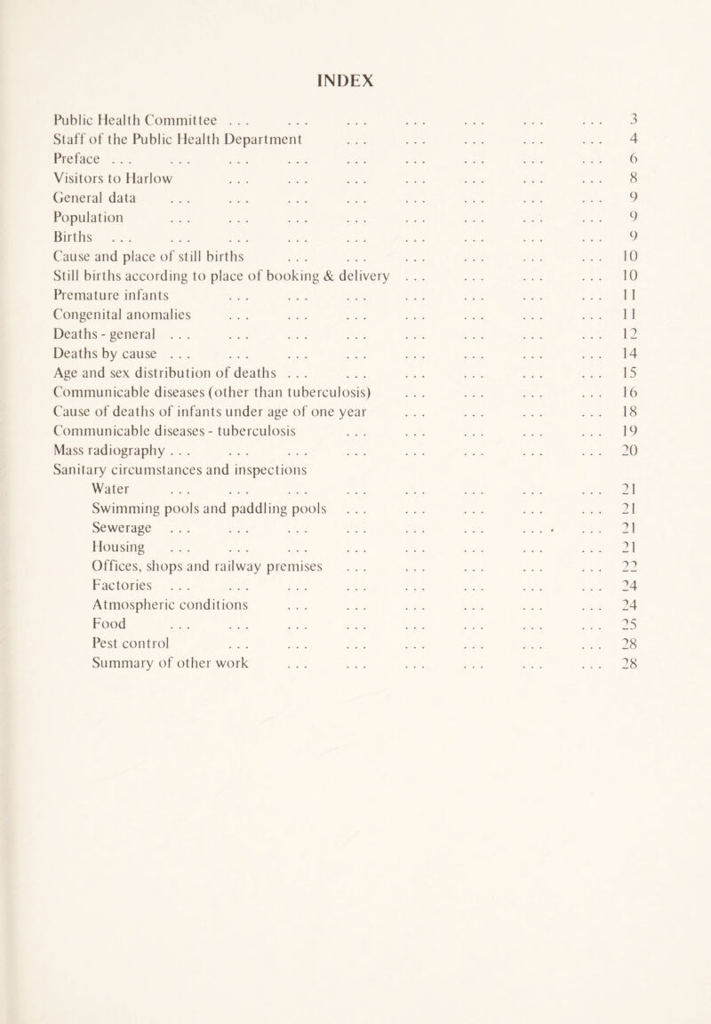 INDEX Public Health Committee ... ... ... ... ... ... ... 3 Staff of the Public Health Department ... ... ... ... ... 4 Preface ... ... ... ... ... ... ... ... ... 6 Visitors to Harlow ... ... ... ... ... ... ... 8 General data ... ... ... ... ... ... ... ... 9 Population ... ... ... ... ... ... ... ... 9 Births ... ... ... ... ... ... ... ... ... 9 Cause and place of still births ... ... ... ... ... ... 10 Still births according to place of booking & delivery ... ... ... ... 10 Premature infants ... ... ... ... ... ... ... 11 Congenital anomalies ... ... ... ... ... ... ... 11 Deaths - general ... ... ... ... ... ... ... ... 12 Deaths by cause ... ... ... ... ... ... ... ... 14 Age and sex distribution of deaths ... ... ... ... ... ... 15 Communicable diseases (other than tuberculosis) ... ... ... ... 16 Cause of deaths of infants under age of one year ... ... ... ... 18 Communicable diseases - tuberculosis ... ... ... ... ... 19 Mass radiography ... ... ... ... ... ... ... ... 20 Sanitary circumstances and inspections Water ... ... ... ... ... ... ... ... 21 Swimming pools and paddling pools ... ... ... ... ... 21 Sewerage ... ... ... ... ... ... .... ... 21 Housing ... ... ... ... ... ... ... ... 21 Offices, shops and railway premises ... ... ... ... ... 22 Factories ... ... ... ... ... ... ... ... 24 Atmospheric conditions ... ... ... ... ... ... 24 Food ... ... ... ... ... ... ... ... 25 Pest control ... ... ... ... ... ... ... 28 Summary of other work ... ... ... ... ... ... 28