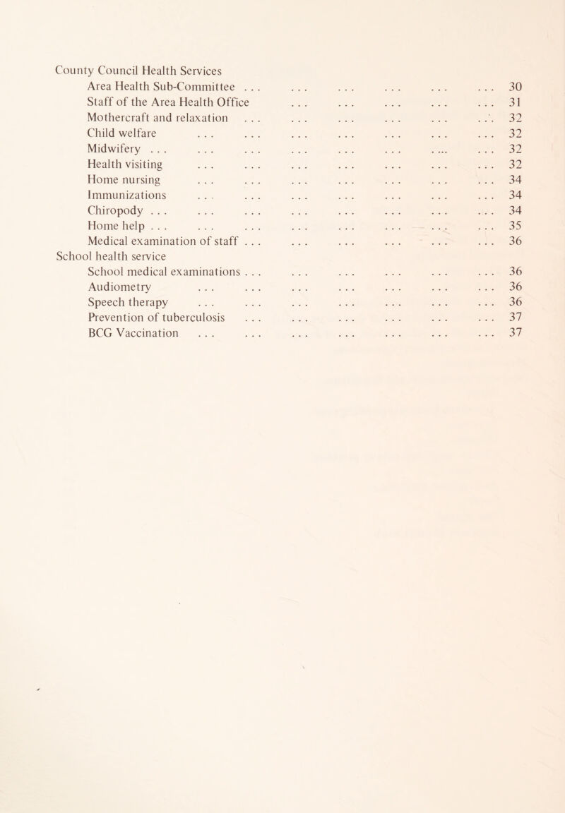 County Council Health Services Area Health Sub-Committee ... ... ... ... ... ... 30 Staff of the Area Health Office ... ... ... ... ... 31 Mothercraft and relaxation ... ... ... ... ... . 32 Child welfare ... ... ... ... ... ... ... 32 Midwifery ... ... ... ... ... ... .... ... 32 Health visiting ... ... ... ... ... ... ... 32 Home nursing ... ... ... ... ... ... ... 34 Immunizations ... ... ... ... ... ... ... 34 Chiropody ... ... ... ... ... ... ... ... 34 Home help ... ... ... ... ... ... ... ... 35 Medical examination of staff ... ... ... ... ... ... 36 School health service School medical examinations ... ... ... ... ... ... 36 Audiometry ... ... ... ... ... ... ... 36 Speech therapy ... ... ... ... ... ... ... 36 Prevention of tuberculosis ... ... ... ... ... ... 37